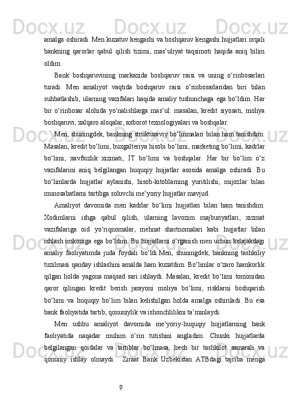 9amalga oshiradi. Men kuzatuv kengashi va boshqaruv kengashi hujjatlari orqali
bankning   qarorlar   qabul   qilish   tizimi,   mas’uliyat   taqsimoti   haqida   aniq   bilim
oldim.
Bank   boshqaruvining   markazida   boshqaruv   raisi   va   uning   o‘rinbosarlari
turadi.   Men   amaliyot   vaqtida   boshqaruv   raisi   o‘rinbosarlaridan   biri   bilan
suhbatlashib,   ularning   vazifalari   haqida   amaliy   tushunchaga   ega   bo‘ldim.   Har
bir   o‘rinbosar   alohida   yo‘nalishlarga   mas’ul:   masalan,   kredit   siyosati,   moliya
boshqaruvi, xalqaro aloqalar, axborot texnologiyalari va boshqalar.
Men, shuningdek, bankning strukturaviy bo‘linmalari bilan ham tanishdim.
Masalan, kredit bo‘limi, buxgalteriya hisobi bo‘limi, marketing bo‘limi, kadrlar
bo‘limi,   xavfsizlik   xizmati,   IT   bo‘limi   va   boshqalar.   Har   bir   bo‘lim   o‘z
vazifalarini   aniq   belgilangan   huquqiy   hujjatlar   asosida   amalga   oshiradi.   Bu
bo‘limlarda   hujjatlar   aylanishi,   hisob-kitoblarning   yuritilishi,   mijozlar   bilan
munosabatlarni tartibga soluvchi me’yoriy hujjatlar mavjud.
Amaliyot   davomida   men   kadrlar   bo‘limi   hujjatlari   bilan   ham   tanishdim.
Xodimlarni   ishga   qabul   qilish,   ularning   lavozim   majburiyatlari,   xizmat
vazifalariga   oid   yo‘riqnomalar,   mehnat   shartnomalari   kabi   hujjatlar   bilan
ishlash imkoniga ega bo‘ldim. Bu hujjatlarni o‘rganish men uchun kelajakdagi
amaliy   faoliyatimda   juda   foydali   bo‘ldi.Men,   shuningdek,   bankning   tashkiliy
tuzilmasi qanday ishlashini amalda ham kuzatdim. Bo‘limlar o‘zaro hamkorlik
qilgan   holda   yagona   maqsad   sari   ishlaydi.   Masalan,   kredit   bo‘limi   tomonidan
qaror   qilingan   kredit   berish   jarayoni   moliya   bo‘limi,   risklarni   boshqarish
bo‘limi   va   huquqiy   bo‘lim   bilan   kelishilgan   holda   amalga   oshiriladi.   Bu   esa
bank faoliyatida tartib, qonuniylik va ishonchlilikni ta’minlaydi.
Men   ushbu   amaliyot   davomida   me’yoriy-huquqiy   hujjatlarning   bank
faoliyatida   naqadar   muhim   o‘rin   tutishini   angladim.   Chunki   hujjatlarda
belgilangan   qoidalar   va   tartiblar   bo‘lmasa,   hech   bir   tashkilot   samarali   va
qonuniy   ishlay   olmaydi.     Ziraat   Bank   Uzbekistan   ATB dagi   tajriba   menga 