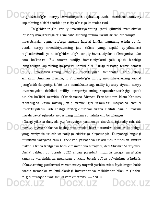 to’g’ridan-to’g’ri xorijiy	 investitsiyalar	 qabul	 qiluvchi	 mamlakat	 umumiy
kapitalining	
 o’sishi	 asosida	 iqtisodiy	 o’sishga	 ko’maklashadi.
To’g’ridan-to’g’ri	
 xorijiy	 investitsiyalarning	 qabul	 qiluvchi	 mamlakatlar
iqtisodiy	
 rivojlanishiga	 ta’sirini	 baholashning	 muhim	 masalalaridan	 biri	 xorijiy	 
investitsiyalar	
 oqimi	 hisobiga	 umumiy	 kapital	 fondlar	 hajmining	 ortishi	 bo’lib,
bunda	
 xorijiy	 investitsiyalarning	 jalb	 etilishi	 yangi	 kapital	 qo’yilmalarni
rag’batlantiradi,	
 ya’ni	 to’g’ridan-to’g’ri	 xorijiy	 investitsiyalar	 bo’lmaganida,	 ular
ham	
 bo’lmasdi.	 Bu	 samara	 xorijiy	 investitsiyalarni	 jalb	 qilish	 hisobiga
jamg’arilgan	
 kapitalning	 ko’payishi	 nomini	 oldi.	 Bunga	 nisbatan	 teskari	 samara
milliy	
 investitsiyalarning	 xorijiy	 investitsiyalar	 tomonidan	 siqib	 chiq?
arilishidir.Umuman	
 olganda,	 to’g’ridan-to’g’ri	 xorijiy	 investitsiyalarning	 kapital
jamg’arish	
 darajasiga	 ta’siri	 turli	 mamlakatlardagi	 milliy	 iqtisodiy	 siyosat,	 xorijiy
investitsiyalar	
 shakllari,	 milliy	 kompaniyalarning	 raqobatbardoshligiga	 qarab
turlicha	
 bo’lishi	 mumkin.	 O’zbekistonda	 Birinchi	 Prezidentimiz	 Islom	 Karimov
rahbarligida	
 Vatan	 ravnaqi,	 xalq	 farovonligini	 ta’minlash	 maqsadida	 chet	 el
investitsiyalarini	
 jalb	 etishga	 strategik	 ustuvor	 vazifa	 sifatida	 qaralib,	 mazkur
masala	
 davlat	 iqtisodiy	 siyosatining	 muhim	 yo’nalishi	 etib	 belgilangan.
«Oxirgi	
 yillarda	 dunyoda	 yuz	 berayotgan	 pandemiya	 sinovlari,	 iqtisodiy	 sohasida
mavjud	
 qiyinchiliklar	 va	 boshqa	 muammolar	 bizni	 nostandart	 choralar	 ko‘rishga,
yangi	
 vaziyatda	 ishlash	 va	 natijaga	 erishishga	 o‘rgatmoqda.	 Dunyodagi	 bugungi
murakkab	
 vaziyatda	 ham	 O‘zbekiston	 yashash	 va	 ishlash	 uchun	 tinch	 va	 xavfsiz
makon	
 sifatida	 tanilganini	 hech	 kim	 inkor	 qila	 olmaydi»,	 dedi	 Shavkat	 Mirziyoyev.
Davlat	
 rahbari	 bu	 borada	 2022	 yildan	 prezident	 huzurida	 xorijiy	 investorlar
kengashi	
 yig‘ilishlarini	 muntazam	 o‘tkazib	 borish	 yo‘lga	 qo‘yilishini	 ta’kidladi.
«Kraudsorsing	
 platformasi	 va	 zamonaviy	 raqamli	 yechimlardan	 foydalangan	 holda
barcha	
 tarmoqlar	 va	 hududlardagi	 investorlar	 va	 tadbirkorlar	 bilan	 to‘g‘ridan-
to‘g‘ri	
 muloqot	 o‘tkazishni	 davom	 ettiramiz»,	 —	 dedi	 u. 