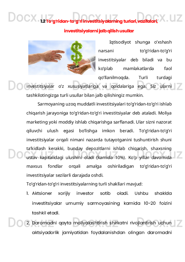 1.2  To‘g‘ridan-to‘g‘ri investitsiyalarning turlari,vazifalari,
investitsiyalarni jalb qilish usullar
Iqtisodiyot   shunga   o’xshash
narsani   to’g’ridan-to’g’ri
investitsiyalar   deb   biladi   va   bu
ko’plab   mamlakatlarda   faol
qo’llanilmoqda.   Turli   turdagi
investitsiyalar   o’z   xususiyatlariga   va   qoidalariga   ega.   Siz   ularni
tashkilotingizga turli usullar bilan jalb qilishingiz mumkin.
Sarmoyaning uzoq muddatli investitsiyalari to’g’ridan-to’g’ri ishlab
chiqarish jarayoniga to’g’ridan-to’g’ri investitsiyalar deb ataladi. Moliya
marketing yoki moddiy ishlab chiqarishga sarflanadi. Ular sizni nazorat
qiluvchi   ulush   egasi   bo’lishga   imkon   beradi.   To’g’ridan-to’g’ri
investitsiyalar   orqali   nimani   nazarda   tutayotganini   tushuntirish   shuni
ta’kidlash   kerakki,   bunday   depozitlarni   ishlab   chiqarish,   shaxsning
ustav   kapitalidagi   ulushini   oladi   (kamida   10%).   Ko’p   yillar   davomida
maxsus   fondlar   orqali   amalga   oshiriladigan   to’g’ridan-to’g’ri
investitsiyalar sezilarli darajada oshdi.
To’g’ridan-to’g’ri investitsiyalarning turli shakllari mavjud:
1. Aktsioner   xorijiy   investor   sotib   oladi.   Ushbu   shaklda
investitsiyalar   umumiy   sarmoyasining   kamida   10-20   foizini
tashkil etadi.
2. Daromadni   qayta   moliyalashtirish   shirkatni   rivojlantirish   uchun
aktsiyadorlik   jamiyatidan   foydalanishdan   olingan   daromadni 