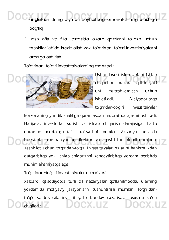 anglatadi.   Uning   qiymati   poytaxtdagi   omonatchining   ulushiga
bog’liq.
3. Bosh   ofis   va   filial   o’rtasida   o’zaro   qarzlarni   to’lash   uchun
tashkilot ichida kredit olish yoki to’g’ridan-to’g’ri investitsiyalarni
amalga oshirish.
To’g’ridan-to’g’ri investitsiyalarning maqsadi:
Ushbu   investitsion   variant   ishlab
chiqarishni   nazorat   qilish   yoki
uni   mustahkamlash   uchun
ishlatiladi.   Aksiyadorlarga
to’g’ridan-to’g’ri   investitsiyalar
korxonaning  yuridik   shakliga   qaramasdan  nazorat   darajasini  oshiradi.
Natijada,   investorlar   sotish   va   ishlab   chiqarish   darajasiga,   hatto
daromad   miqdoriga   ta’sir   ko’rsatishi   mumkin.   Aksariyat   hollarda
investorlar   kompaniyaning   direktori   va   egasi   bilan   bir   xil   darajada.
Tashkilot   uchun   to’g’ridan-to’g’ri   investitsiyalar   o’zlarini   bankrotlikdan
qutqarishga   yoki   ishlab   chiqarishni   kengaytirishga   yordam   berishda
muhim ahamiyatga ega.
To’g’ridan-to’g’ri investitsiyalar nazariyasi:
Xalqaro   iqtisodiyotda   turli   xil   nazariyalar   qo’llanilmoqda,   ularning
yordamida   moliyaviy   jarayonlarni   tushuntirish   mumkin.   To’g’ridan-
to’g’ri   va   bilvosita   investitsiyalar   bunday   nazariyalar   asosida   ko’rib
chiqiladi: 