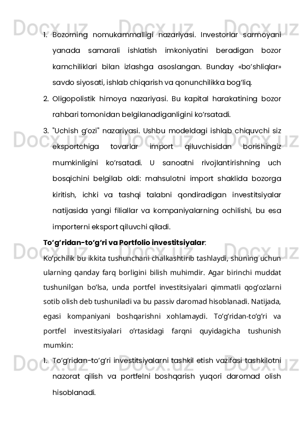 1. Bozorning   nomukammalligi   nazariyasi.   Investorlar   sarmoyani
yanada   samarali   ishlatish   imkoniyatini   beradigan   bozor
kamchiliklari   bilan   izlashga   asoslangan.   Bunday   «bo’shliqlar»
savdo siyosati, ishlab chiqarish va qonunchilikka bog’liq.
2. Oligopolistik   himoya   nazariyasi.   Bu   kapital   harakatining   bozor
rahbari tomonidan belgilanadiganligini ko’rsatadi.
3. "Uchish   g’ozi"   nazariyasi.   Ushbu   modeldagi   ishlab   chiquvchi   siz
eksportchiga   tovarlar   import   qiluvchisidan   borishingiz
mumkinligini   ko’rsatadi.   U   sanoatni   rivojlantirishning   uch
bosqichini   belgilab   oldi:   mahsulotni   import   shaklida   bozorga
kiritish,   ichki   va   tashqi   talabni   qondiradigan   investitsiyalar
natijasida   yangi   filiallar   va   kompaniyalarning   ochilishi,   bu   esa
importerni eksport qiluvchi qiladi.
To’g’ridan-to’g’ri va Portfolio investitsiyalar :
Ko’pchilik bu ikkita tushunchani chalkashtirib tashlaydi, shuning uchun
ularning   qanday   farq   borligini   bilish   muhimdir.   Agar   birinchi   muddat
tushunilgan   bo’lsa,   unda   portfel   investitsiyalari   qimmatli   qog’ozlarni
sotib olish deb tushuniladi va bu passiv daromad hisoblanadi. Natijada,
egasi   kompaniyani   boshqarishni   xohlamaydi.   To’g’ridan-to’g’ri   va
portfel   investitsiyalari   o’rtasidagi   farqni   quyidagicha   tushunish
mumkin:
1. To’g’ridan-to’g’ri investitsiyalarni tashkil etish vazifasi tashkilotni
nazorat   qilish   va   portfelni   boshqarish   yuqori   daromad   olish
hisoblanadi. 