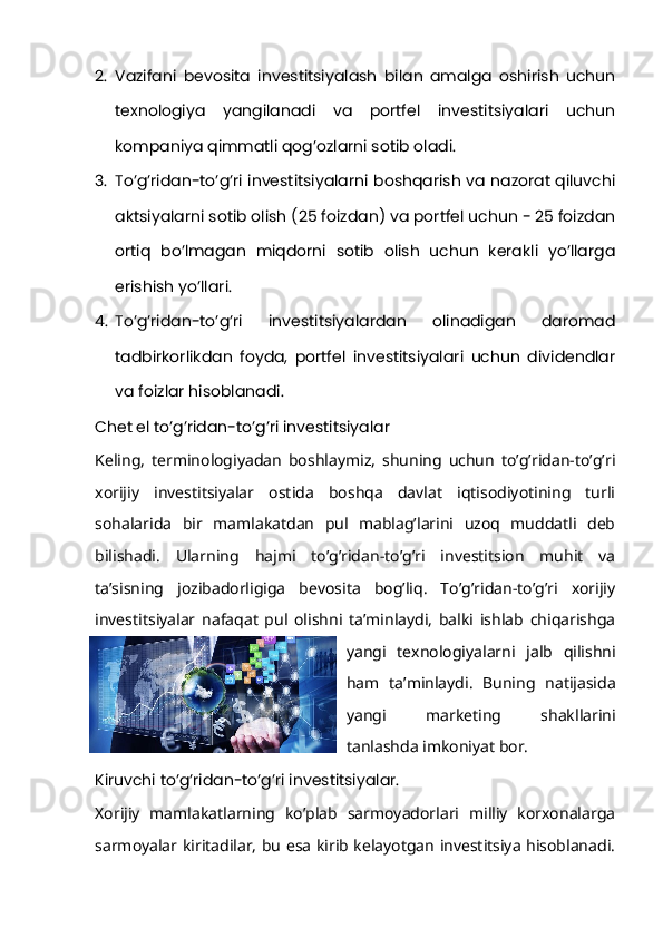 2. Vazifani   bevosita   investitsiyalash   bilan   amalga   oshirish   uchun
texnologiya   yangilanadi   va   portfel   investitsiyalari   uchun
kompaniya qimmatli qog’ozlarni sotib oladi.
3. To’g’ridan-to’g’ri investitsiyalarni boshqarish va nazorat qiluvchi
aktsiyalarni sotib olish (25 foizdan) va portfel uchun - 25 foizdan
ortiq   bo’lmagan   miqdorni   sotib   olish   uchun   kerakli   yo’llarga
erishish yo’llari.
4. To’g’ridan-to’g’ri   investitsiyalardan   olinadigan   daromad
tadbirkorlikdan   foyda,   portfel   investitsiyalari   uchun   dividendlar
va foizlar hisoblanadi.
Chet el to’g’ridan-to’g’ri investitsiyalar
Keling,   terminologiyadan   boshlaymiz,   shuning   uchun   to’g’ridan-to’g’ri
xorijiy   investitsiyalar   ostida   boshqa   davlat   iqtisodiyotining   turli
sohalarida   bir   mamlakatdan   pul   mablag’larini   uzoq   muddatli   deb
bilishadi.   Ularning   hajmi   to’g’ridan-to’g’ri   investitsion   muhit   va
ta’sisning   jozibadorligiga   bevosita   bog’liq.   To’g’ridan-to’g’ri   xorijiy
investitsiyalar   nafaqat   pul   olishni   ta’minlaydi,   balki   ishlab   chiqarishga
yangi   texnologiyalarni   jalb   qilishni
ham   ta’minlaydi.   Buning   natijasida
yangi   marketing   shakllarini
tanlashda imkoniyat bor.
Kiruvchi to’g’ridan-to’g’ri investitsiyalar.
Xorijiy   mamlakatlarning   ko’plab   sarmoyadorlari   milliy   korxonalarga
sarmoyalar kiritadilar, bu esa kirib kelayotgan investitsiya hisoblanadi. 