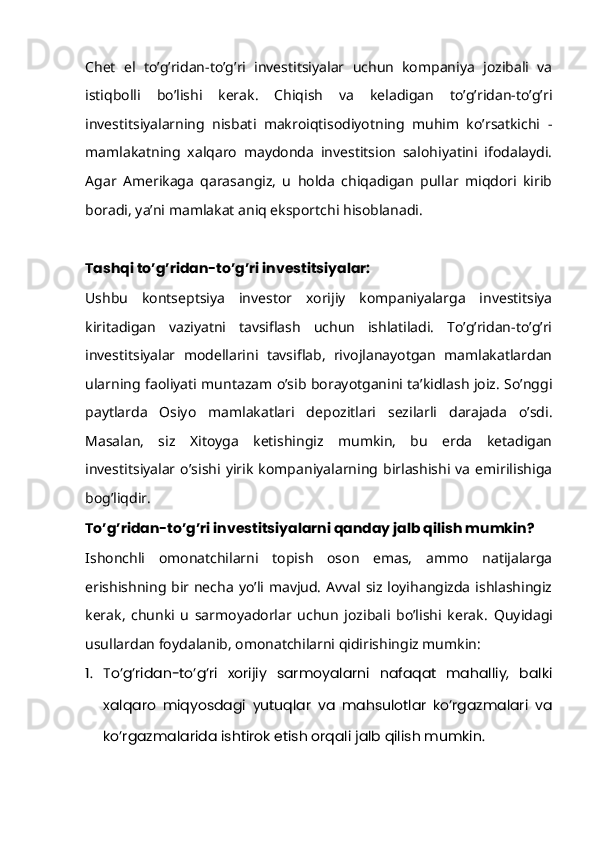Chet   el   to’g’ridan-to’g’ri   investitsiyalar   uchun   kompaniya   jozibali   va
istiqbolli   bo’lishi   kerak.   Chiqish   va   keladigan   to’g’ridan-to’g’ri
investitsiyalarning   nisbati   makroiqtisodiyotning   muhim   ko’rsatkichi   -
mamlakatning   xalqaro   maydonda   investitsion   salohiyatini   ifodalaydi.
Agar   Amerikaga   qarasangiz,   u   holda   chiqadigan   pullar   miqdori   kirib
boradi, ya’ni mamlakat aniq eksportchi hisoblanadi.
Tashqi to’g’ridan-to’g’ri investitsiyalar:
Ushbu   kontseptsiya   investor   xorijiy   kompaniyalarga   investitsiya
kiritadigan   vaziyatni   tavsiflash   uchun   ishlatiladi.   To’g’ridan-to’g’ri
investitsiyalar   modellarini   tavsiflab,   rivojlanayotgan   mamlakatlardan
ularning faoliyati muntazam o’sib borayotganini ta’kidlash joiz. So’nggi
paytlarda   Osiyo   mamlakatlari   depozitlari   sezilarli   darajada   o’sdi.
Masalan,   siz   Xitoyga   ketishingiz   mumkin,   bu   erda   ketadigan
investitsiyalar   o’sishi   yirik   kompaniyalarning   birlashishi  va   emirilishiga
bog’liqdir.
To’g’ridan-to’g’ri investitsiyalarni qanday jalb qilish mumkin?
Ishonchli   omonatchilarni   topish   oson   emas,   ammo   natijalarga
erishishning bir necha yo’li mavjud. Avval siz loyihangizda ishlashingiz
kerak,   chunki   u   sarmoyadorlar   uchun   jozibali   bo’lishi   kerak.   Quyidagi
usullardan foydalanib, omonatchilarni qidirishingiz mumkin:
1. To’g’ridan-to’g’ri   xorijiy   sarmoyalarni   nafaqat   mahalliy,   balki
xalqaro   miqyosdagi   yutuqlar   va   mahsulotlar   ko’rgazmalari   va
ko’rgazmalarida ishtirok etish orqali jalb qilish mumkin. 