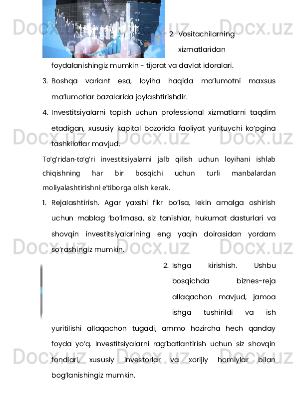 2. Vositachilarning
xizmatlaridan
foydalanishingiz mumkin - tijorat va davlat idoralari.
3. Boshqa   variant   esa,   loyiha   haqida   ma’lumotni   maxsus
ma’lumotlar bazalarida joylashtirishdir.
4. Investitsiyalarni   topish   uchun   professional   xizmatlarni   taqdim
etadigan,   xususiy   kapital   bozorida   faoliyat   yurituvchi   ko’pgina
tashkilotlar mavjud.
To’g’ridan-to’g’ri   investitsiyalarni   jalb   qilish   uchun   loyihani   ishlab
chiqishning   har   bir   bosqichi   uchun   turli   manbalardan
moliyalashtirishni e’tiborga olish kerak.
1. Rejalashtirish.   Agar   yaxshi   fikr   bo’lsa,   lekin   amalga   oshirish
uchun   mablag   ‘bo’lmasa,   siz   tanishlar,   hukumat   dasturlari   va
shovqin   investitsiyalarining   eng   yaqin   doirasidan   yordam
so’rashingiz mumkin.
2. Ishga   kirishish.   Ushbu
bosqichda   biznes-reja
allaqachon   mavjud,   jamoa
ishga   tushirildi   va   ish
yuritilishi   allaqachon   tugadi,   ammo   hozircha   hech   qanday
foyda   yo’q.   Investitsiyalarni   rag’batlantirish   uchun   siz   shovqin
fondlari,   xususiy   investorlar   va   xorijiy   homiylar   bilan
bog’lanishingiz mumkin. 