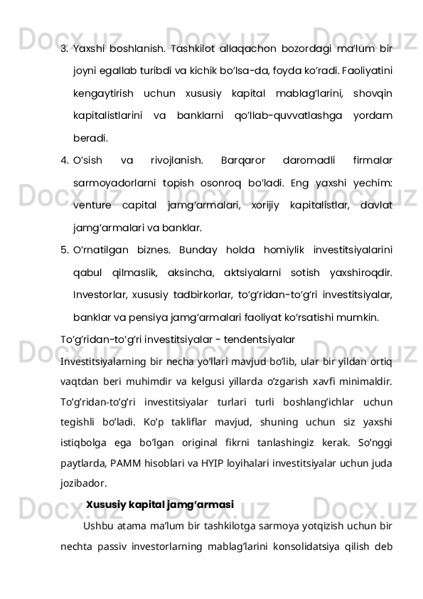 3. Yaxshi   boshlanish.   Tashkilot   allaqachon   bozordagi   ma’lum   bir
joyni egallab turibdi va kichik bo’lsa-da, foyda ko’radi. Faoliyatini
kengaytirish   uchun   xususiy   kapital   mablag’larini,   shovqin
kapitalistlarini   va   banklarni   qo’llab-quvvatlashga   yordam
beradi.
4. O’sish   va   rivojlanish.   Barqaror   daromadli   firmalar
sarmoyadorlarni   topish   osonroq   bo’ladi.   Eng   yaxshi   yechim:
venture   capital   jamg’armalari,   xorijiy   kapitalistlar,   davlat
jamg’armalari va banklar.
5. O’rnatilgan   biznes.   Bunday   holda   homiylik   investitsiyalarini
qabul   qilmaslik,   aksincha,   aktsiyalarni   sotish   yaxshiroqdir.
Investorlar,   xususiy   tadbirkorlar,   to’g’ridan-to’g’ri   investitsiyalar,
banklar va pensiya jamg’armalari faoliyat ko’rsatishi mumkin.
To’g’ridan-to’g’ri investitsiyalar - tendentsiyalar
Investitsiyalarning bir necha yo’llari mavjud bo’lib, ular bir yildan ortiq
vaqtdan   beri   muhimdir   va   kelgusi   yillarda   o’zgarish   xavfi   minimaldir.
To’g’ridan-to’g’ri   investitsiyalar   turlari   turli   boshlang’ichlar   uchun
tegishli   bo’ladi.   Ko’p   takliflar   mavjud,   shuning   uchun   siz   yaxshi
istiqbolga   ega   bo’lgan   original   fikrni   tanlashingiz   kerak.   So’nggi
paytlarda, PAMM hisoblari va HYIP loyihalari investitsiyalar uchun juda
jozibador.
Xususiy kapital jamg’armasi
             Ushbu atama ma’lum bir tashkilotga sarmoya yotqizish uchun bir
nechta   passiv   investorlarning   mablag’larini   konsolidatsiya   qilish   deb 