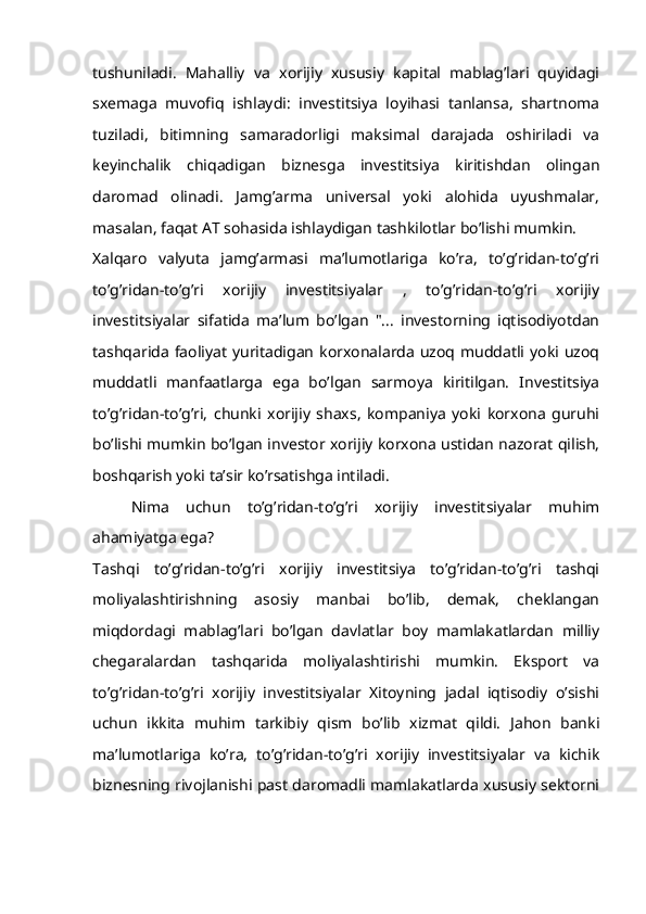 tushuniladi.   Mahalliy   va   xorijiy   xususiy   kapital   mablag’lari   quyidagi
sxemaga   muvofiq   ishlaydi:   investitsiya   loyihasi   tanlansa,   shartnoma
tuziladi,   bitimning   samaradorligi   maksimal   darajada   oshiriladi   va
keyinchalik   chiqadigan   biznesga   investitsiya   kiritishdan   olingan
daromad   olinadi.   Jamg’arma   universal   yoki   alohida   uyushmalar,
masalan, faqat AT sohasida ishlaydigan tashkilotlar bo’lishi mumkin.
Xalqaro   valyuta   jamg’armasi   ma’lumotlariga   ko’ra,   to’g’ridan-to’g’ri
to’g’ridan-to’g’ri   xorijiy   investitsiyalar   ,   to’g’ridan-to’g’ri   xorijiy
investitsiyalar   sifatida   ma’lum   bo’lgan   "...   investorning   iqtisodiyotdan
tashqarida  faoliyat  yuritadigan  korxonalarda  uzoq muddatli  yoki  uzoq
muddatli   manfaatlarga   ega   bo’lgan   sarmoya   kiritilgan.   Investitsiya
to’g’ridan-to’g’ri,   chunki   xorijiy   shaxs,   kompaniya   yoki   korxona   guruhi
bo’lishi mumkin bo’lgan investor xorijiy korxona ustidan nazorat qilish,
boshqarish yoki ta’sir ko’rsatishga intiladi.
Nima   uchun   to’g’ridan-to’g’ri   xorijiy   investitsiyalar   muhim
ahamiyatga ega?
Tashqi   to’g’ridan-to’g’ri   xorijiy   investitsiya   to’g’ridan-to’g’ri   tashqi
moliyalashtirishning   asosiy   manbai   bo’lib,   demak,   cheklangan
miqdordagi   mablag’lari   bo’lgan   davlatlar   boy   mamlakatlardan   milliy
chegaralardan   tashqarida   moliyalashtirishi   mumkin.   Eksport   va
to’g’ridan-to’g’ri   xorijiy   investitsiyalar   Xitoyning   jadal   iqtisodiy   o’sishi
uchun   ikkita   muhim   tarkibiy   qism   bo’lib   xizmat   qildi.   Jahon   banki
ma’lumotlariga   ko’ra,   to’g’ridan-to’g’ri   xorijiy   investitsiyalar   va   kichik
biznesning rivojlanishi past daromadli mamlakatlarda xususiy sektorni 