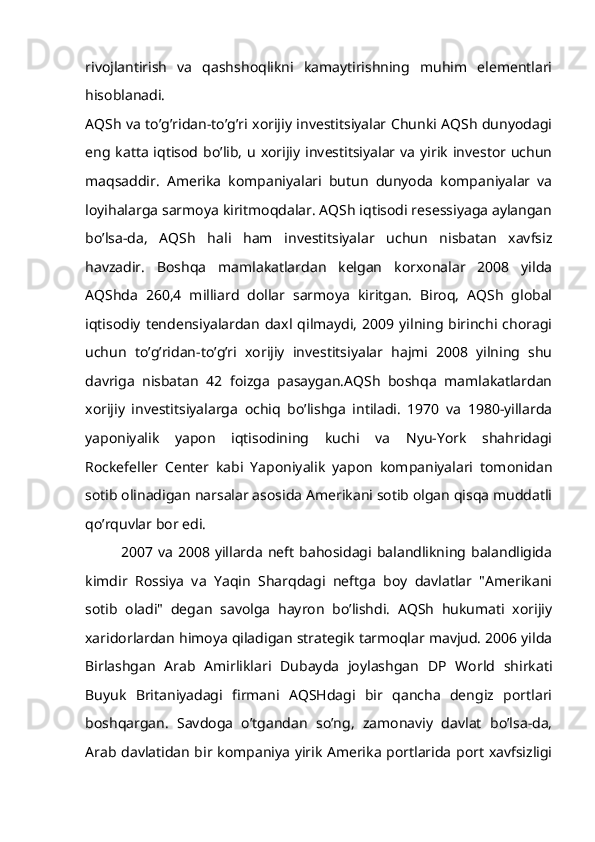 rivojlantirish   va   qashshoqlikni   kamaytirishning   muhim   elementlari
hisoblanadi.
AQSh va to’g’ridan-to’g’ri xorijiy investitsiyalar Chunki AQSh dunyodagi
eng katta  iqtisod bo’lib,  u  xorijiy  investitsiyalar va  yirik  investor uchun
maqsaddir.   Amerika   kompaniyalari   butun   dunyoda   kompaniyalar   va
loyihalarga sarmoya kiritmoqdalar. AQSh iqtisodi resessiyaga aylangan
bo’lsa-da,   AQSh   hali   ham   investitsiyalar   uchun   nisbatan   xavfsiz
havzadir.   Boshqa   mamlakatlardan   kelgan   korxonalar   2008   yilda
AQShda   260,4   milliard   dollar   sarmoya   kiritgan.   Biroq,   AQSh   global
iqtisodiy   tendensiyalardan   daxl   qilmaydi,   2009  yilning  birinchi  choragi
uchun   to’g’ridan-to’g’ri   xorijiy   investitsiyalar   hajmi   2008   yilning   shu
davriga   nisbatan   42   foizga   pasaygan.AQSh   boshqa   mamlakatlardan
xorijiy   investitsiyalarga   ochiq   bo’lishga   intiladi.   1970   va   1980-yillarda
yaponiyalik   yapon   iqtisodining   kuchi   va   Nyu-York   shahridagi
Rockefeller   Center   kabi   Yaponiyalik   yapon   kompaniyalari   tomonidan
sotib olinadigan narsalar asosida Amerikani sotib olgan qisqa muddatli
qo’rquvlar bor edi.
2007  va   2008  yillarda   neft   bahosidagi  balandlikning  balandligida
kimdir   Rossiya   va   Yaqin   Sharqdagi   neftga   boy   davlatlar   "Amerikani
sotib   oladi"   degan   savolga   hayron   bo’lishdi.   AQSh   hukumati   xorijiy
xaridorlardan himoya qiladigan strategik tarmoqlar mavjud. 2006 yilda
Birlashgan   Arab   Amirliklari   Dubayda   joylashgan   DP   World   shirkati
Buyuk   Britaniyadagi   firmani   AQSHdagi   bir   qancha   dengiz   portlari
boshqargan.   Savdoga   o’tgandan   so’ng,   zamonaviy   davlat   bo’lsa-da,
Arab davlatidan bir kompaniya yirik Amerika portlarida port xavfsizligi 
