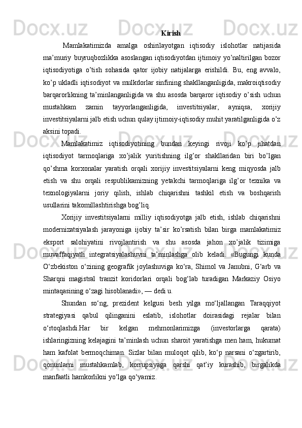 Kirish
  Mamlakatimizda amalga	 oshirilayotgan	 iqtisodiy	 islohotlar	 natijasida
ma’muriy	
 buyruqbozlikka	 asoslangan	 iqtisodiyotdan	 ijtimoiy	 yo’naltirilgan	 bozor
iqtisodiyotiga	
 o’tish	 sohasida	 qator	 ijobiy	 natijalarga	 erishildi.	 Bu,	 eng	 avvalo,
ko’p	
 ukladli	 iqtisodiyot	 va	 mulkdorlar	 sinfining	 shakllanganligida,	 makroiqtisodiy
barqarorlikning	
 ta’minlanganligida	 va	 shu	 asosda	 barqaror	 iqtisodiy	 o’sish	 uchun
mustahkam	
 	zamin	 	tayyorlanganligida,	 	investitsiyalar,	 	ayniqsa,	 	xorijiy
investitsiyalarni	
 jalb	 etish	 uchun	 qulay	 ijtimoiy-iqtisodiy	 muhit	 yaratilganligida	 o’z
aksini	
 topadi.
Mamlakatimiz	
 iqtisodiyotining	 bundan	 keyingi	 rivoji	 ko’p	 jihatdan
iqtisodiyot	
 tarmoqlariga	 xo’jalik	 yuritishning	 ilg’or	 shakllaridan	 biri	 bo’lgan
qo’shma	
 korxonalar	 yaratish	 orqali	 xorijiy	 investitsiyalarni	 keng	 miqyosda	 jalb
etish	
 va	 shu	 orqali	 respublikamizning	 yetakchi	 tarmoqlariga	 ilg’or	 texnika	 va
texnologiyalarni	
 joriy	 qilish,	 ishlab	 chiqarishni	 tashkil	 etish	 va	 boshqarish
usullarini	
 takomillashtirishga	 bog’liq.
Xorijiy	
 investitsiyalarni	 milliy	 iqtisodiyotga	 jalb	 etish,	 ishlab	 chiqarishni
modernizatsiyalash	
 jarayoniga	 ijobiy	 ta’sir	 ko’rsatish	 bilan	 birga	 mamlakatimiz
eksport	
 salohiyatini	 rivojlantirish	 va	 shu	 asosda	 jahon	 xo’jalik	 tizimiga
muvaffaqiyatli	
 integratsiyalashuvni	 ta’minlashga	 olib	 keladi.   «Bugungi	 kunda
O‘zbekiston	
 o‘zining	 geografik	 joylashuviga	 ko‘ra,	 Shimol	 va	 Janubni,	 G‘arb	 va
Sharqni	
 magistral	 tranzit	 koridorlari	 orqali	 bog‘lab	 turadigan	 Markaziy	 Osiyo
mintaqasining	
 o‘zagi	 hisoblanadi»,	 —	 dedi	 u.
Shundan	
 so‘ng,	 prezident	 kelgusi	 besh	 yilga	 mo‘ljallangan	 Taraqqiyot
strategiyasi	
 qabul	 qilinganini	 eslatib,	 islohotlar	 doirasidagi	 rejalar	 bilan
o‘rtoqlashdi.Har	
 	bir	 	kelgan	 	mehmonlarimizga	 	(investorlarga	 	qarata)
ishlaringizning	
 kelajagini	 ta’minlash	 uchun	 sharoit	 yaratishga	 men	 ham,	 hukumat
ham	
 kafolat	 bermoqchiman.	 Sizlar	 bilan	 muloqot	 qilib,	 ko‘p	 narsani	 o‘zgartirib,
qonunlarni	
 mustahkamlab,	 korrupsiyaga	 qarshi	 qat’iy	 kurashib,	 birgalikda
manfaatli	
 hamkorlikni	 yo‘lga	 qo‘yamiz. 