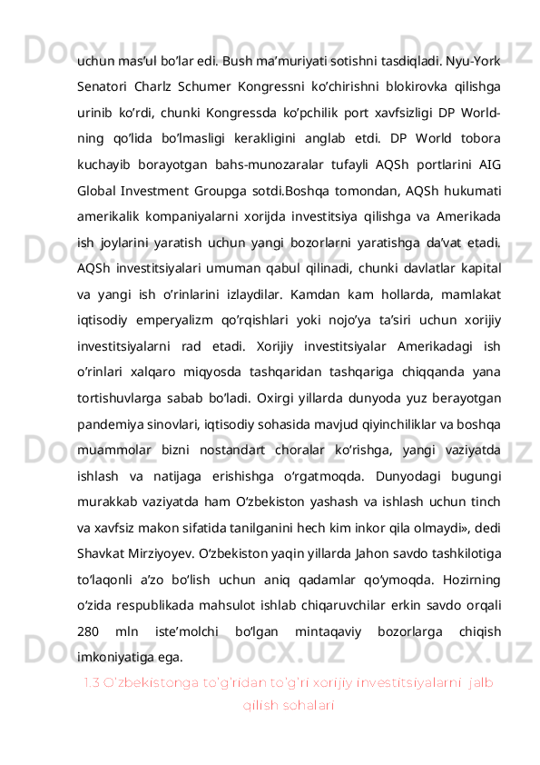 uchun mas’ul bo’lar edi. Bush ma’muriyati sotishni tasdiqladi. Nyu-York
Senatori   Charlz   Schumer   Kongressni   ko’chirishni   blokirovka   qilishga
urinib   ko’rdi,   chunki   Kongressda   ko’pchilik   port   xavfsizligi   DP   World-
ning   qo’lida   bo’lmasligi   kerakligini   anglab   etdi.   DP   World   tobora
kuchayib   borayotgan   bahs-munozaralar   tufayli   AQSh   portlarini   AIG
Global   Investment   Groupga   sotdi.Boshqa   tomondan,   AQSh   hukumati
amerikalik   kompaniyalarni   xorijda   investitsiya   qilishga   va   Amerikada
ish   joylarini   yaratish   uchun   yangi   bozorlarni   yaratishga   da’vat   etadi.
AQSh   investitsiyalari   umuman   qabul   qilinadi,   chunki   davlatlar   kapital
va   yangi   ish   o’rinlarini   izlaydilar.   Kamdan   kam   hollarda,   mamlakat
iqtisodiy   emperyalizm   qo’rqishlari   yoki   nojo’ya   ta’siri   uchun   xorijiy
investitsiyalarni   rad   etadi.   Xorijiy   investitsiyalar   Amerikadagi   ish
o’rinlari   xalqaro   miqyosda   tashqaridan   tashqariga   chiqqanda   yana
tortishuvlarga   sabab   bo’ladi.   Oxirgi   yillarda   dunyoda   yuz   berayotgan
pandemiya sinovlari, iqtisodiy sohasida mavjud qiyinchiliklar va boshqa
muammolar   bizni   nostandart   choralar   ko‘rishga,   yangi   vaziyatda
ishlash   va   natijaga   erishishga   o‘rgatmoqda.   Dunyodagi   bugungi
murakkab   vaziyatda   ham   O‘zbekiston   yashash   va   ishlash   uchun   tinch
va xavfsiz makon sifatida tanilganini hech kim inkor qila olmaydi», dedi
Shavkat Mirziyoyev.   O‘zbekiston yaqin yillarda Jahon savdo tashkilotiga
to‘laqonli   a’zo   bo‘lish   uchun   aniq   qadamlar   qo‘ymoqda.   Hozirning
o‘zida   respublikada   mahsulot   ishlab   chiqaruvchilar   erkin   savdo   orqali
280   mln   iste’molchi   bo‘lgan   mintaqaviy   bozorlarga   chiqish
imkoniyatiga ega. 
1. 3 O’ zbek is tonga to’ g’ ridan to’ g’ ri x orij iy  inv es tits iy alarni   j alb
qilis h s ohalari 