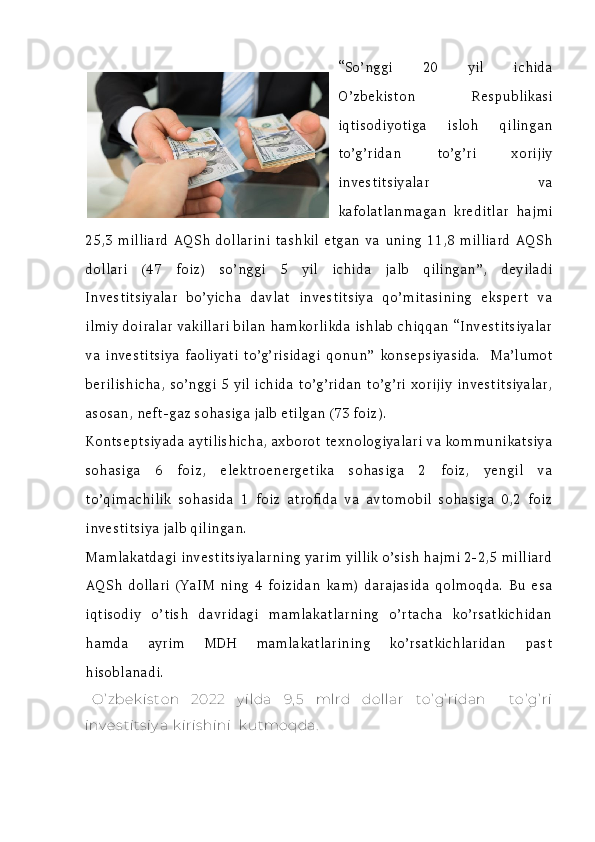 “So’nggi   20   yil   ichida
O’zbekiston   Respublikasi
iqtisodiyotiga   isloh   qilingan
to’g’ridan   to’g’ri   xorijiy
investitsiyalar   va
kafolatlanmagan   kreditlar   hajmi
25,3   milliard  AQSh   dollarini  tashkil   etgan  va  uning   11,8   milliard   AQSh
dollari   (47   foiz)   so’nggi   5   yil   ichida   jalb   qilingan”,   deyiladi
Investitsiyalar   bo’yicha   davlat   investitsiya   qo’mitasining   ekspert   va
ilmiy doiralar vakillari bilan hamkorlikda ishlab chiqqan “Investitsiyalar
va   investitsiya   faoliyati   to’g’risidagi   qonun”   konsepsiyasida.     Ma’lumot
berilishicha, so’nggi 5 yil ichida to’g’ridan to’g’ri xorijiy investitsiyalar,
asosan, neft-gaz sohasiga jalb etilgan (73 foiz).   
Kontseptsiyada aytilishicha, axborot texnologiyalari va kommunikatsiya
sohasiga   6   foiz,   elektroenergetika   sohasiga   2   foiz,   yengil   va
to’qimachilik   sohasida   1   foiz   atrofida   va   avtomobil   sohasiga   0,2   foiz
investitsiya jalb qilingan.
Mamlakatdagi investitsiyalarning yarim yillik o’sish hajmi 2-2,5 milliard
AQSh   dollari   (YaIM   ning   4   foizidan   kam)   darajasida   qolmoqda.   Bu   esa
iqtisodiy   o’tish   davridagi   mamlakatlarning   o’rtacha   ko’rsatkichidan
hamda   ayrim   MDH   mamlakatlarining   ko’rsatkichlaridan   past
hisoblanadi.
O’ zbek is ton   2022   y ilda   9, 5   mlrd   dollar   to’ g’ ridan     to’ g’ ri
inv es tits iy a  k iris hini   k utmoqda. 