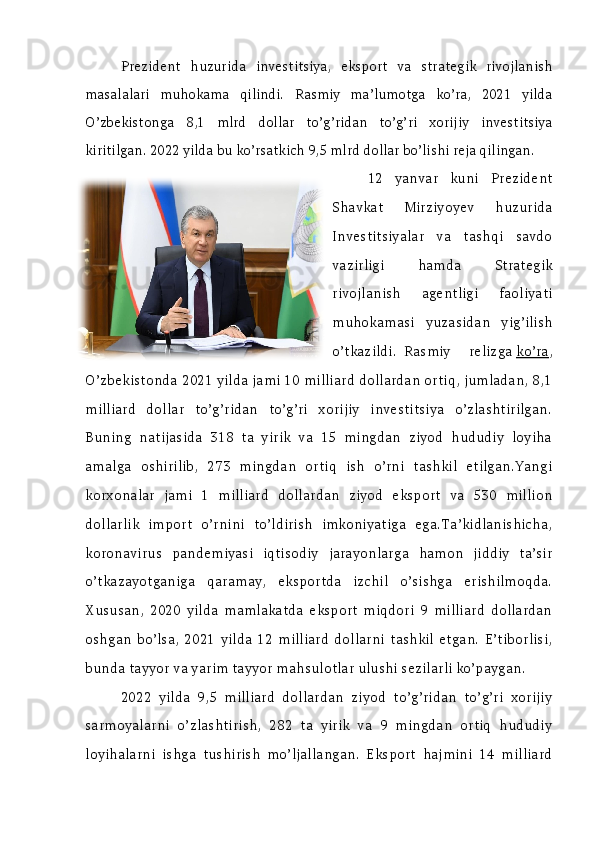 Prezident   huzurida   investitsiya,   eksport   va   strategik   rivojlanish
masalalari   muhokama   qilindi.   Rasmiy   ma’lumotga   ko’ra,   2021   yilda
O’zbekistonga   8,1   mlrd   dollar   to’g’ridan   to’g’ri   xorijiy   investitsiya
kiritilgan. 2022 yilda bu ko’rsatkich 9,5 mlrd dollar bo’lishi reja qilingan.
12   yanvar   kuni   Prezident
Shavkat   Mirziyoyev   huzurida
Investitsiyalar   va   tashqi   savdo
vazirligi   hamda   Strategik
rivojlanish   agentligi   faoliyati
muhokamasi   yuzasidan   yig’ilish
o’tkazildi.  Rasmiy   relizga   ko’ra ,
O’zbekistonda 2021 yilda jami 10 milliard dollardan ortiq, jumladan, 8,1
milliard   dollar   to’g’ridan   to’g’ri   xorijiy   investitsiya   o’zlashtirilgan.
Buning   natijasida   318   ta   yirik   va   15   mingdan   ziyod   hududiy   loyiha
amalga   oshirilib,   273   mingdan   ortiq   ish   o’rni   tashkil   etilgan.Yangi
korxonalar   jami   1   milliard   dollardan   ziyod   eksport   va   530   million
dollarlik   import   o’rnini   to’ldirish   imkoniyatiga   ega.Ta’kidlanishicha,
koronavirus   pandemiyasi   iqtisodiy   jarayonlarga   hamon   jiddiy   ta’sir
o’tkazayotganiga   qaramay,   eksportda   izchil   o’sishga   erishilmoqda.
Xususan,   2020   yilda   mamlakatda   eksport   miqdori   9   milliard   dollardan
oshgan   bo’lsa,   2021   yilda   12   milliard   dollarni   tashkil   etgan.   E’tiborlisi,
bunda tayyor va yarim tayyor mahsulotlar ulushi sezilarli ko’paygan.
2022   yilda   9,5   milliard   dollardan   ziyod   to’g’ridan   to’g’ri   xorijiy
sarmoyalarni   o’zlashtirish,   282   ta   yirik   va   9   mingdan   ortiq   hududiy
loyihalarni   ishga   tushirish   mo’ljallangan.   Eksport   hajmini   14   milliard 