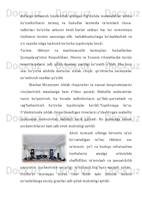 dollarga   yetkazish   hisob-kitob   qilingan.Yig’ilishda   mutasaddilar   ushbu
ko’rsatkichlarni   tarmoq   va   hududlar   kesimida   ta’minlash   chora-
tadbirlari   bo’yicha   axborot   berdi.Davlat   rahbari   har   bir   investitsiya
loyihasini   doimiy   nazoratga   olib,   tashabbuskorlarga   ko’maklashish   va
o’z vaqtida ishga tushirish bo’yicha topshiriqlar berdi.
Turizm,   tibbiyot   va   mashinasozlik   tarmoqlari,   hududlardan
Qoraqalpog’iston   Respublikasi,   Navoiy   va   Xorazm   viloyatlarida   xorijiy
investitsiyalarni   jalb   qilish   darajasi   pastligi   ko’rsatib   o’tildi.   Shu   bois
ular   bo’yicha   alohida   dasturlar   ishlab   chiqib,   qo’shimcha   sarmoyalar
yo’naltirish vazifasi qo’yildi.
Shavkat   Mirziyoyev   ishlab   chiqarishni   va   sanoat   kooperatsiyasini
rivojlantirish   masalasiga   ham   e’tibor   qaratdi.   Mahalliy   mahsulotlar
turini   ko’paytirish,   bu   borada   tadbirkorlarni   qo’llab-quvvatlash   va
rag’batlantirish   bo’yicha   topshiriqlar   berildi.Topshiriqqa   ko’ra,
O’zbekistonda ishlab chiqarilmaydigan tovarlarni o’zlashtirgan mahalliy
korxonalar   mahsulotlari   kafolatli   xarid   qilinadi.   Bu   jarayonga   hokim
yordamchilarini ham jalb etish muhimligi aytildi.
Aholi   turmush   sifatiga   bevosita   ta’sir
ko’rsatadigan   ta’lim,   tibbiyot,   suv
ta’minoti,   yo’l   va   boshqa   infratuzilma
loyihalarini   amalga   oshirishda
shaffoflikni   ta’minlash   va   jamoatchilik
nazoratini   kuchaytirish   zarurligi   ta’kidlandi.Sog’liqni   saqlash   sohasi,
Orolbo’yi   mintaqasi   uchun   trast   fondi   kabi   ijtimoiy   muhim
yo’nalishlarga xorijiy grantlar jalb qilish muhimligi aytildi. 