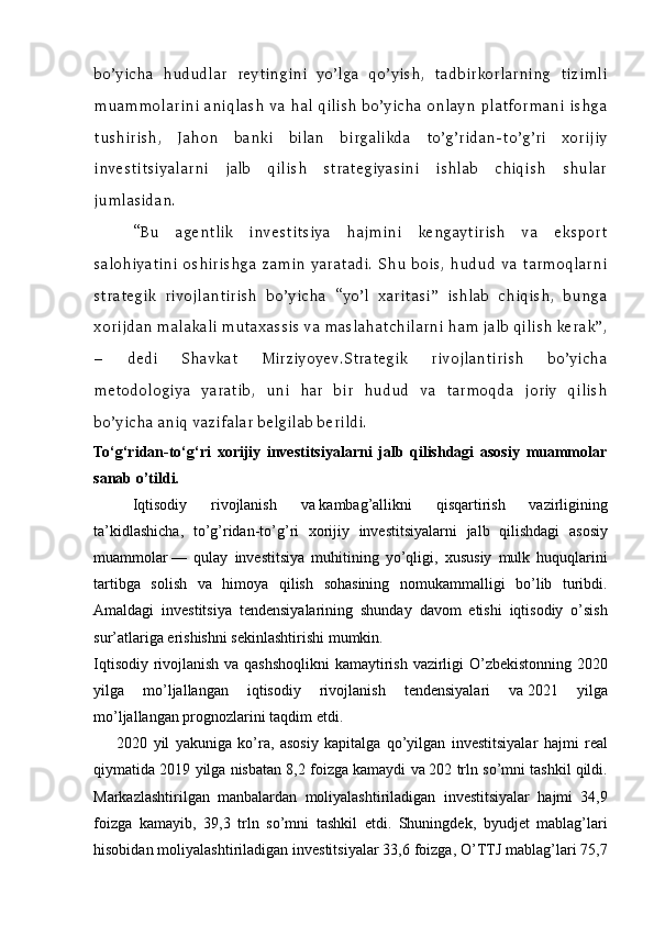 bo’yicha   hududlar   reytingini   yo’lga   qo’yish,   tadbirkorlarning   tizimli
muammolarini aniqlash va hal qilish bo’yicha onlayn platformani ishga
tushirish,   Jahon   banki   bilan   birgalikda   to’g’ridan-to’g’ri   xorijiy
investitsiyalarni   jalb   qilish   strategiyasini   ishlab   chiqish   shular
jumlasidan.
“Bu   agentlik   investitsiya   hajmini   kengaytirish   va   eksport
salohiyatini  oshirishga  zamin  yaratadi.   Shu  bois,  hudud   va  tarmoqlarni
strategik   rivojlantirish   bo’yicha   “yo’l   xaritasi”   ishlab   chiqish,   bunga
xorijdan malakali mutaxassis va maslahatchilarni ham jalb qilish kerak”,
–   dedi   Shavkat   Mirziyoyev.Strategik   rivojlantirish   bo’yicha
metodologiya   yaratib,   uni   har   bir   hudud   va   tarmoqda   joriy   qilish
bo’yicha aniq vazifalar belgilab berildi.
To‘g‘ridan-to‘g‘ri   xorijiy   investitsiyalarni   jalb   qilishdagi   asosiy   muammolar
sanab o’tildi.
Iqtisodiy 	rivojlanish	 	va   kambag’allikni	 	qisqartirish	 	vazirligining
ta’kidlashicha,	
 to’g’ridan-to’g’ri	 xorijiy	 investitsiyalarni	 jalb	 qilishdagi	 asosiy
muammolar   —	
 qulay	 investitsiya	 muhitining	 yo’qligi,	 xususiy	 mulk	 huquqlarini
tartibga	
 solish	 va	 himoya	 qilish	 sohasining	 nomukammalligi	 bo’lib	 turibdi.
Amaldagi	
 investitsiya	 tendensiyalarining	 shunday	 davom	 etishi	 iqtisodiy	 o’sish
sur’atlariga	
 erishishni	 sekinlashtirishi	 mumkin.
Iqtisodiy	
 rivojlanish	 va	 qashshoqlikni	 kamaytirish	 vazirligi	 O’zbekistonning	 2020
yilga	
 	mo’ljallangan	 	iqtisodiy	 	rivojlanish	 	tendensiyalari	 	va   2021	 	yilga
mo’ljallangan	
 prognozlarini	 taqdim	 etdi.	 
2020	
 yil	 yakuniga	 ko’ra,	 asosiy	 kapitalga	 qo’yilgan	 investitsiyalar	 hajmi	 real
qiymatida	
 2019	 yilga	 nisbatan	 8,2	 foizga	 kamaydi	 va   202	 trln	 so’mni	 tashkil	 qildi.
Markazlashtirilgan	
 manbalardan	 moliyalashtiriladigan	 investitsiyalar	 hajmi	 34,9
foizga	
 kamayib,	 39,3	 trln	 so’mni	 tashkil	 etdi.	 Shuningdek,	 byudjet	 mablag’lari
hisobidan	
 moliyalashtiriladigan	 investitsiyalar	 33,6	 foizga,	 O’TTJ	 mablag’lari	 75,7 