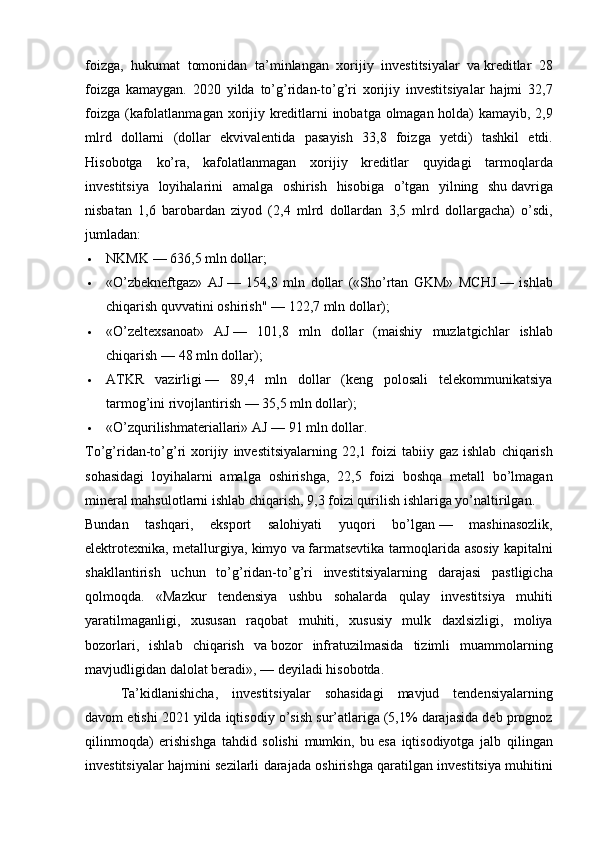 foizga, hukumat	 tomonidan	 ta’minlangan	 xorijiy	 investitsiyalar	 va   kreditlar	 28
foizga	
 kamaygan.	 2020	 yilda	 to’g’ridan-to’g’ri	 xorijiy	 investitsiyalar	 hajmi	 32,7
foizga	
 (kafolatlanmagan	 xorijiy	 kreditlarni	 inobatga	 olmagan	 holda)	 kamayib,	 2,9
mlrd	
 dollarni	 (dollar	 ekvivalentida	 pasayish	 33,8	 foizga	 yetdi)	 tashkil	 etdi.
Hisobotga	
 ko’ra,	 kafolatlanmagan	 xorijiy	 kreditlar	 quyidagi	 tarmoqlarda
investitsiya	
 loyihalarini	 amalga	 oshirish	 hisobiga	 o’tgan	 yilning	 shu   davriga
nisbatan	
 1,6	 barobardan	 ziyod	 (2,4	 mlrd	 dollardan	 3,5	 mlrd	 dollargacha)	 o’sdi,
jumladan:
 NKMK   —	
 636,5	 mln	 dollar;
 «O’zbekneftgaz»	
 AJ   —	 154,8	 mln	 dollar	 («Sho’rtan	 GKM»	 MCHJ   —	 ishlab
chiqarish	
 quvvatini	 oshirish"	 —	 122,7	 mln	 dollar);
 «O’zeltexsanoat»	
 AJ   —	 101,8	 mln	 dollar	 (maishiy	 muzlatgichlar	 ishlab
chiqarish   —	
 48	 mln	 dollar);
 ATKR	
 vazirligi   —	 89,4	 mln	 dollar	 (keng	 polosali	 telekommunikatsiya
tarmog’ini	
 rivojlantirish   —	 35,5	 mln	 dollar);
 «O’zqurilishmateriallari»	
 AJ   —	 91	 mln	 dollar.
To’g’ridan-to’g’ri	
 xorijiy	 investitsiyalarning	 22,1	 foizi	 tabiiy	 gaz	 ishlab	 chiqarish
sohasidagi	
 loyihalarni	 amalga	 oshirishga,	 22,5	 foizi	 boshqa	 metall	 bo’lmagan
mineral	
 mahsulotlarni	 ishlab	 chiqarish,	 9,3	 foizi	 qurilish	 ishlariga	 yo’naltirilgan.
Bundan	
 	tashqari,	 	eksport	 	salohiyati	 	yuqori	 	bo’lgan   —	 	mashinasozlik,
elektrotexnika,	
 metallurgiya,	 kimyo	 va   farmatsevtika	 tarmoqlarida	 asosiy	 kapitalni
shakllantirish	
 uchun	 to’g’ridan-to’g’ri	 investitsiyalarning	 darajasi	 pastligicha
qolmoqda.	
 «Mazkur	 tendensiya	 ushbu	 sohalarda	 qulay	 investitsiya	 muhiti
yaratilmaganligi,	
 xususan	 raqobat	 muhiti,	 xususiy	 mulk	 daxlsizligi,	 moliya
bozorlari,	
 ishlab	 chiqarish	 va   bozor	 infratuzilmasida	 tizimli	 muammolarning
mavjudligidan	
 dalolat	 beradi»,   —	 deyiladi	 hisobotda.
Ta’kidlanishicha,	
 investitsiyalar	 sohasidagi	 mavjud	 tendensiyalarning
davom	
 etishi	 2021	 yilda	 iqtisodiy	 o’sish	 sur’atlariga	 (5,1%	 darajasida	 deb	 prognoz
qilinmoqda)	
 erishishga	 tahdid	 solishi	 mumkin,	 bu   esa	 iqtisodiyotga	 jalb	 qilingan
investitsiyalar	
 hajmini	 sezilarli	 darajada	 oshirishga	 qaratilgan	 investitsiya	 muhitini 