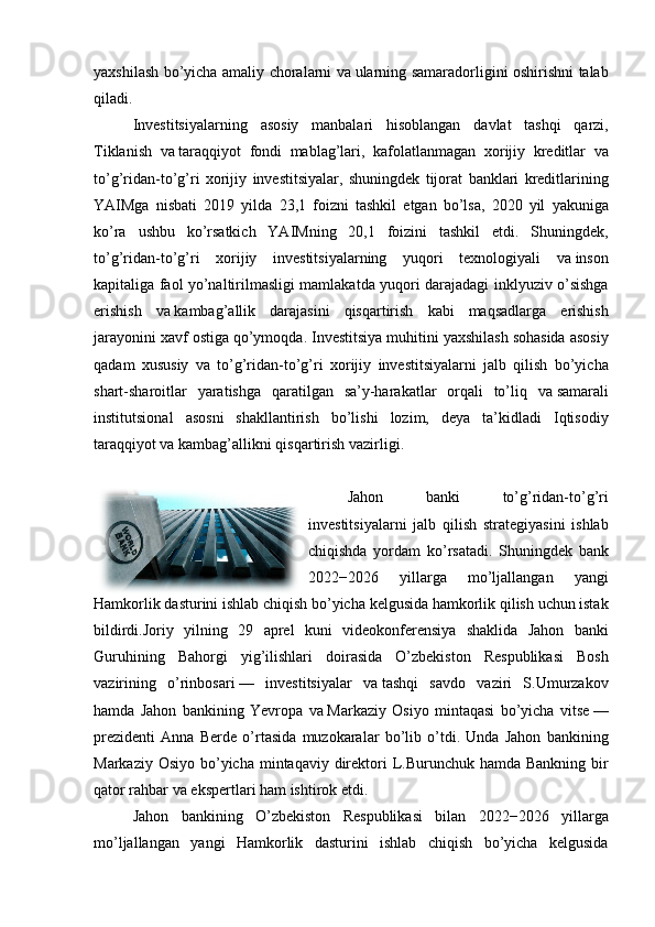 yaxshilash bo’yicha	 amaliy	 choralarni	 va   ularning	 samaradorligini	 oshirishni	 talab
qiladi.
Investitsiyalarning	
 asosiy	 manbalari	 hisoblangan	 davlat	 tashqi	 qarzi,
Tiklanish	
 va   taraqqiyot	 fondi	 mablag’lari,	 kafolatlanmagan	 xorijiy	 kreditlar	 va
to’g’ridan-to’g’ri	
 xorijiy	 investitsiyalar,	 shuningdek	 tijorat	 banklari	 kreditlarining
YAIMga	
 nisbati	 2019	 yilda	 23,1	 foizni	 tashkil	 etgan	 bo’lsa,	 2020	 yil	 yakuniga
ko’ra	
 ushbu	 ko’rsatkich	 YAIMning	 20,1	 foizini	 tashkil	 etdi.	 Shuningdek,
to’g’ridan-to’g’ri	
 xorijiy	 investitsiyalarning	 yuqori	 texnologiyali	 va   inson
kapitaliga	
 faol	 yo’naltirilmasligi	 mamlakatda	 yuqori	 darajadagi	 inklyuziv	 o’sishga
erishish	
 va   kambag’allik	 darajasini	 qisqartirish	 kabi	 maqsadlarga	 erishish
jarayonini	
 xavf	 ostiga	 qo’ymoqda.	 Investitsiya	 muhitini	 yaxshilash	 sohasida	 asosiy
qadam	
 xususiy	 va	 to’g’ridan-to’g’ri	 xorijiy	 investitsiyalarni	 jalb	 qilish	 bo’yicha
shart-sharoitlar	
 yaratishga	 qaratilgan	 sa’y-harakatlar	 orqali	 to’liq	 va   samarali
institutsional	
 asosni	 shakllantirish	 bo’lishi	 lozim,	 deya	 ta’kidladi	 Iqtisodiy
taraqqiyot	
 va   kambag’allikni	 qisqartirish	 vazirligi.
Jahon	
 	banki	 	to’g’ridan-to’g’ri
investitsiyalarni	
 jalb	 qilish	 strategiyasini	 ishlab
chiqishda	
 yordam	 ko’rsatadi.	  Shuningdek	 bank
2022−2026	
 	yillarga	 	mo’ljallangan	 	yangi
Hamkorlik	
 dasturini	 ishlab	 chiqish	 bo’yicha	 kelgusida	 hamkorlik	 qilish	 uchun	 istak
bildirdi.Joriy	
 yilning	 29	 aprel	 kuni	 videokonferensiya	 shaklida	 Jahon	 banki
Guruhining	
 Bahorgi	 yig’ilishlari	 doirasida	 O’zbekiston	 Respublikasi	 Bosh
vazirining	
 o’rinbosari   —	 investitsiyalar	 va   tashqi	 savdo	 vaziri	 S.Umurzakov
hamda	
 Jahon	 bankining	 Yevropa	 va   Markaziy	 Osiyo	 mintaqasi	 bo’yicha	 vitse   —
prezidenti	
 Anna	 Berde	 o’rtasida	 muzokaralar	 bo’lib	 o’tdi.	 Unda	 Jahon	 bankining
Markaziy	
 Osiyo	 bo’yicha	 mintaqaviy	 direktori	 L.Burunchuk	 hamda	 Bankning	 bir
qator	
 rahbar	 va   ekspertlari	 ham	 ishtirok	 etdi.
Jahon	
 bankining	 O’zbekiston	 Respublikasi	 bilan	 2022−2026	 yillarga
mo’ljallangan	
 yangi	 Hamkorlik	 dasturini	 ishlab	 chiqish	 bo’yicha	 kelgusida 
