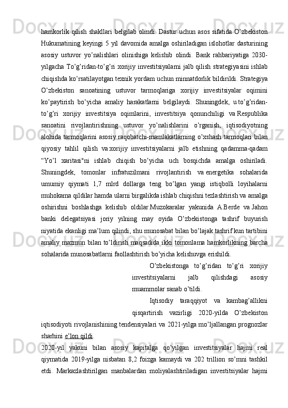 hamkorlik qilish	 shakllari	 belgilab	 olindi.	 Dastur	 uchun	 asos	 sifatida	 O’zbekiston
Hukumatining	
 keyingi	 5 yil	 davomida	 amalga	 oshiriladigan	 islohotlar	 dasturining
asosiy	
 ustuvor	 yo’nalishlari	 olinishiga	 kelishib	 olindi.	 Bank	 rahbariyatiga	 2030-
yilgacha	
 To’g’ridan-to’g’ri	 xorijiy	 investitsiyalarni	 jalb	 qilish	 strategiyasini	 ishlab
chiqishda	
 ko’rsatilayotgan	 texnik	 yordam	 uchun	 minnatdorlik	 bildirildi.	 Strategiya
O’zbekiston	
 sanoatining	 ustuvor	 tarmoqlariga	 xorijiy	 investitsiyalar	 oqimini
ko’paytirish	
 bo’yicha	 amaliy	 harakatlarni	 belgilaydi.	 Shuningdek,	 u   to’g’ridan-
to’g’ri	
 xorijiy	 investitsiya	 oqimlarini,	 investitsiya	 qonunchiligi	 va   Respublika
sanoatini	
 rivojlantirishning	 ustuvor	 yo’nalishlarini	 o’rganish,	 iqtisodiyotning
alohida	
 tarmoqlarini	 asosiy	 raqobatchi-mamlakatlarning	 o’xshash	 tarmoqlari	 bilan
qiyosiy	
 tahlil	 qilish	 va   xorijiy	 investitsiyalarni	 jalb	 etishning	 qadamma-qadam
“Yo’l	
 xaritasi"ni	 ishlab	 chiqish	 bo’yicha	 uch	 bosqichda	 amalga	 oshiriladi.
Shuningdek,	
 tomonlar	 infratuzilmani	 rivojlantirish	 va   energetika	 sohalarida
umumiy	
 qiymati	 1,7	 mlrd	 dollarga	 teng	 bo’lgan	 yangi	 istiqbolli	 loyihalarni
muhokama	
 qildilar	 hamda	 ularni	 birgalikda	 ishlab	 chiqishni	 tezlashtirish	 va   amalga
oshirishni	
 boshlashga	 kelishib	 oldilar.Muzokaralar	 yakunida	 A.Berde	 va   Jahon
banki	
 delegatsiyasi	 joriy	 yilning	 may	 oyida	 O’zbekistonga	 tashrif	 buyurish
niyatida	
 ekanligi	 ma’lum	 qilindi,	 shu	 munosabat	 bilan	 bo’lajak	 tashrif	 kun	 tartibini
amaliy	
 mazmun	 bilan	 to’ldirish	 maqsadida	 ikki	 tomonlama	 hamkorlikning	 barcha
sohalarida	
 munosabatlarni	 faollashtirish	 bo’yicha	 kelishuvga	 erishildi.
O’zbekistonga	
 to’g’ridan	 to’g’ri	 xorijiy
investitsiyalarni	
 	jalb	 	qilishdagi	 	asosiy
muammolar	
 sanab	 o’tildi.
Iqtisodiy	
 taraqqiyot	 va	 kambag’allikni
qisqartirish	
 vazirligi	 2020-yilda	 O’zbekiston
iqtisodiyoti	
 rivojlanishining	 tendensiyalari	 va	 2021-yilga	 mo’ljallangan	 prognozlar
sharhini   e’lon	
 qildi .
2020-yil	
 yakuni	 bilan	 asosiy	 kapitalga	 qo’yilgan	 investitsiyalar	 hajmi	 real
qiymatida	
 2019-yilga	 nisbatan	 8,2	 foizga	 kamaydi	 va	 202	 trillion	 so’mni	 tashkil
etdi.	
 Markazlashtirilgan	 manbalardan	 moliyalashtiriladigan	 investitsiyalar	 hajmi 