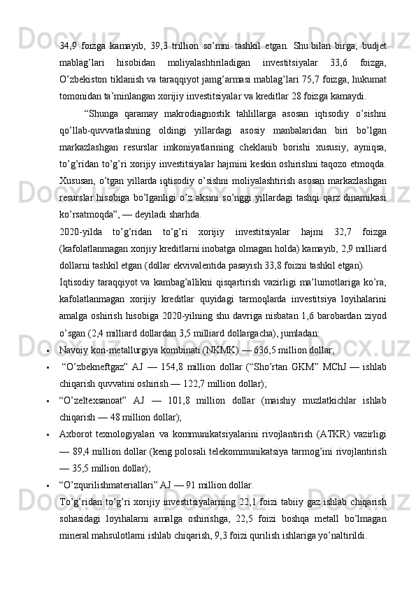 34,9 foizga	 kamayib,	 39,3	 trillion	 so’mni	 tashkil	 etgan.	 Shu   bilan	 birga,	 budjet
mablag’lari	
 	hisobidan	 	moliyalashtiriladigan	 	investitsiyalar	 	33,6	 	foizga,
O’zbekiston	
 tiklanish	 va	 taraqqiyot	 jamg’armasi	 mablag’lari	 75,7	 foizga,	 hukumat
tomonidan   ta’minlangan	
 xorijiy	 investitsiyalar	 va	 kreditlar	 28	 foizga	 kamaydi.
“Shunga	
 qaramay	 makrodiagnostik	 tahlillarga	 asosan	 iqtisodiy	 o’sishni
qo’llab-quvvatlashning	
 oldingi	 yillardagi	 asosiy	 manbalaridan	 biri	 bo’lgan
markazlashgan	
 resurslar	 imkoniyatlarining	 cheklanib	 borishi	 xususiy,	 ayniqsa,
to’g’ridan	
 to’g’ri	 xorijiy	 investitsiyalar	 hajmini	 keskin	 oshirishni	 taqozo	 etmoqda.
Xususan,	
 o’tgan	 yillarda	 iqtisodiy	 o’sishni	 moliyalashtirish	 asosan	 markazlashgan
resurslar	
 hisobiga	 bo’lganligi	 o’z	 aksini	 so’nggi	 yillardagi	 tashqi	 qarz	 dinamikasi
ko’rsatmoqda”,	
 —	 deyiladi	 sharhda.
2020-yilda	
 to’g’ridan	 to’g’ri	 xorijiy	 investitsiyalar	 hajmi	 32,7	 foizga
(kafolatlanmagan	
 xorijiy	 kreditlarni	 inobatga	 olmagan	 holda)	 kamayib,	 2,9	 milliard
dollarni	
 tashkil	 etgan	 (dollar	 ekvivalentida	 pasayish	 33,8	 foizni	 tashkil	 etgan).
Iqtisodiy	
 taraqqiyot	 va	 kambag’allikni	 qisqartirish	 vazirligi	 ma’lumotlariga	 ko’ra,
kafolatlanmagan	
 xorijiy	 kreditlar	 quyidagi	 tarmoqlarda	 investitsiya	 loyihalarini
amalga	
 oshirish	 hisobiga	 2020-yilning	 shu	 davriga	 nisbatan	 1,6	 barobardan	 ziyod
o’sgan	
 (2,4	 milliard	 dollardan	 3,5	 milliard	 dollargacha),	 jumladan:
 Navoiy	
 kon-metallurgiya	 kombinati	 (NKMK)	 —	 636,5	 million	 dollar;
   “O’zbekneftgaz”	
 AJ	 —	 154,8	 million	 dollar	 (“Sho’rtan	 GKM”	 MChJ   —	 ishlab
chiqarish	
 quvvatini	 oshirish	 —	 122,7	 million	 dollar);
 “O’zeltexsanoat”	
 AJ	 —	 101,8	 million	 dollar	 (maishiy	 muzlatkichlar	 ishlab
chiqarish	
 —	 48	 million	 dollar);
 Axborot	
 texnologiyalari	 va	 kommunikatsiyalarini	 rivojlantirish	 (ATKR)	 vazirligi
—	
 89,4	 million	 dollar	 (keng	 polosali	 telekommunikatsiya	 tarmog’ini	 rivojlantirish
—	
 35,5	 million	 dollar);
 “O’zqurilishmateriallari”	
 AJ	 —	 91	 million	 dollar.
To’g’ridan	
 to’g’ri	 xorijiy	 investitsiyalarning	 22,1	 foizi	 tabiiy	 gaz	 ishlab	 chiqarish
sohasidagi	
 loyihalarni	 amalga	 oshirishga,	 22,5	 foizi	 boshqa	 metall	 bo’lmagan
mineral	
 mahsulotlarni	 ishlab	 chiqarish,	 9,3	 foizi	 qurilish	 ishlariga	 yo’naltirildi. 