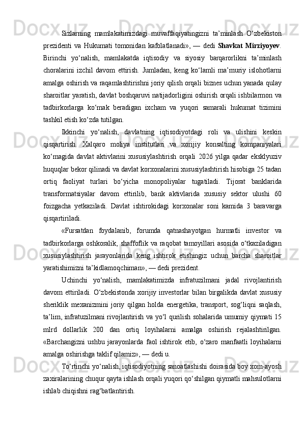 Sizlarning mamlakatimizdagi	 muvaffaqiyatingizni	 ta’minlash	 O‘zbekiston
prezidenti	
 va	 Hukumati	 tomonidan	 kafolatlanadi»,	 —	 dedi	  Shavkat   Mirziyoyev .
Birinchi	
 yo‘nalish,	 mamlakatda	 iqtisodiy	 va	 siyosiy	 barqarorlikni	 ta’minlash
choralarini	
 izchil	 davom	 ettirish.	 Jumladan,	 keng	 ko‘lamli	 ma’muriy	 islohotlarni
amalga	
 oshirish	 va	 raqamlashtirishni	 joriy	 qilish	 orqali	 biznes	 uchun	 yanada	 qulay
sharoitlar	
 yaratish,	 davlat	 boshqaruvi	 natijadorligini	 oshirish	 orqali	 ishbilarmon	 va
tadbirkorlarga	
 ko‘mak	 beradigan	 ixcham	 va	 yuqori	 samarali	 hukumat	 tizimini
tashkil	
 etish	 ko‘zda	 tutilgan.
Ikkinchi	
 yo‘nalish,	 davlatning	 iqtisodiyotdagi	 roli	 va	 ulishini	 keskin
qisqartirish.	
 Xalqaro	 moliya	 institutlari	 va	 xorijiy	 konsalting	 kompaniyalari
ko‘magida	
 davlat	 aktivlarini	 xususiylashtirish	 orqali	 2026	 yilga	 qadar	 eksklyuziv
huquqlar	
 bekor	 qilinadi	 va	 davlat	 korxonalarini	 xususiylashtirish	 hisobiga	 25	 tadan
ortiq	
 faoliyat	 turlari	 bo‘yicha	 monopoliyalar	 tugatiladi.	 Tijorat	 banklarida
transformatsiyalar	
 davom	 ettirilib,	 bank	 aktivlarida	 xususiy	 sektor	 ulushi	 60
foizgacha	
 yetkaziladi.	 Davlat	 ishtirokidagi	 korxonalar	 soni	 kamida	 3 baravarga
qisqartiriladi.
«Fursatdan	
 foydalanib,	 forumda	 qatnashayotgan	 hurmatli	 investor	 va
tadbirkorlarga	
 oshkoralik,	 shaffoflik	 va	 raqobat	 tamoyillari	 asosida	 o‘tkaziladigan
xususiylashtirish	
 jarayonlarida	 keng	 ishtirok	 etishingiz	 uchun	 barcha	 sharoitlar
yaratishimizni	
 ta’kidlamoqchiman»,	 —	 dedi	 prezident.
Uchinchi	
 yo‘nalish,	 mamlakatimizda	 infratuzilmani	 jadal	 rivojlantirish
davom	
 ettiriladi.	 O‘zbekistonda	 xorijiy	 investorlar	 bilan	 birgalikda	 davlat	 xususiy
sheriklik	
 mexanizmini	 joriy	 qilgan	 holda	 energetika,	 transport,	 sog‘liqni	 saqlash,
ta’lim,	
 infratuzilmani	 rivojlantirish	 va	 yo‘l	 qurilish	 sohalarida	 umumiy	 qiymati	 15
mlrd	
 dollarlik	 200	 dan	 ortiq	 loyihalarni	 amalga	 oshirish	 rejalashtirilgan.
«Barchangizni	
 ushbu	 jarayonlarda	 faol	 ishtirok	 etib,	 o‘zaro	 manfaatli	 loyihalarni
amalga	
 oshirishga	 taklif	 qilamiz»,	 —	 dedi	 u.
To‘rtinchi	
 yo‘nalish,	 iqtisodiyotning	 sanoatlashishi	 doirasida	 boy	 xom-ayosh
zaxiralarining	
 chuqur	 qayta	 ishlash	 orqali	 yuqori	 qo‘shilgan	 qiymatli	 mahsulotlarni
ishlab	
 chiqishni	 rag‘batlantirish. 