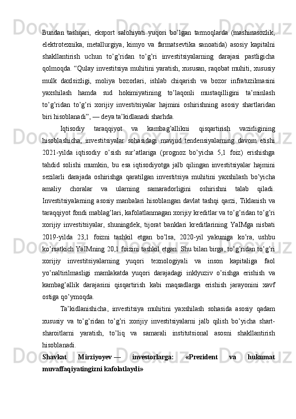 Bundan tashqari,	 eksport	 salohiyati	 yuqori	 bo’lgan	 tarmoqlarda	 (mashinasozlik,
elektrotexnika,	
 metallurgiya,	 kimyo	 va	 farmatsevtika	 sanoatida)	 asosiy	 kapitalni
shakllantirish	
 uchun	 to’g’ridan	 to’g’ri	 investitsiyalarning	 darajasi	 pastligicha
qolmoqda.	
 “Qulay	 investitsiya	 muhitini	 yaratish,	 xususan,	 raqobat	 muhiti,	 xususiy
mulk	
 daxlsizligi,	 moliya	 bozorlari,	 ishlab	 chiqarish	 va	 bozor	 infratuzilmasini
yaxshilash	
 hamda	 sud	 hokimiyatining	 to’laqonli	 mustaqilligini	 ta’minlash
to’g’ridan	
 to’g’ri	 xorijiy	 investitsiyalar	 hajmini	 oshirishning	 asosiy	 shartlaridan
biri	
 hisoblanadi”,	 —	 deya	 ta’kidlanadi	 sharhda.
Iqtisodiy	
 	taraqqiyot	 	va	 	kambag’allikni	 	qisqartirish	 	vazirligining
hisoblashicha,	
 investitsiyalar	 sohasidagi	 mavjud	 tendensiyalarning	 davom	 etishi
2021-yilda	
 iqtisodiy	 o’sish	 sur’atlariga	 (prognoz	 bo’yicha	 5,1	 foiz)	 erishishga
tahdid	
 solishi	 mumkin,	 bu	 esa	 iqtisodiyotga	 jalb	 qilingan	 investitsiyalar	 hajmini
sezilarli	
 darajada	 oshirishga	 qaratilgan	 investitsiya	 muhitini	 yaxshilash	 bo’yicha
amaliy	
 	choralar	 	va	 	ularning	 	samaradorligini	 	oshirishni	 	talab	 	qiladi.
Investitsiyalarning	
 asosiy	 manbalari	 hisoblangan	 davlat	 tashqi	 qarzi,	 Tiklanish	 va
taraqqiyot	
 fondi	 mablag’lari,	 kafolatlanmagan	 xorijiy	 kreditlar	 va	 to’g’ridan	 to’g’ri
xorijiy	
 investitsiyalar,	 shuningdek,	 tijorat	 banklari	 kreditlarining	 YaIMga	 nisbati
2019-yilda	
 23,1	 foizni	 tashkil	 etgan	 bo’lsa,	 2020-yil	 yakuniga	 ko’ra,	 ushbu
ko’rsatkich	
 YaIMning	 20,1	 foizini	 tashkil	 etgan.	 Shu	 bilan	 birga,	 to’g’ridan	 to’g’ri
xorijiy	
 investitsiyalarning	 yuqori	 texnologiyali	 va	 inson	 kapitaliga	 faol
yo’naltirilmasligi	
 mamlakatda	 yuqori	 darajadagi	 inklyuziv	 o’sishga	 erishish	 va
kambag’allik	
 darajasini	 qisqartirish	 kabi	 maqsadlarga	 erishish	 jarayonini	 xavf
ostiga	
 qo’ymoqda.	 
Ta’kidlanishicha,	
 investitsiya	 muhitini	 yaxshilash	 sohasida	 asosiy	 qadam
xususiy	
 va	 to’g’ridan	 to’g’ri	 xorijiy	 investitsiyalarni	 jalb	 qilish	 bo’yicha	 shart-
sharoitlarni	
 yaratish,	 to’liq	 va	 samarali	 institutsional	 asosni	 shakllantirish
hisoblanadi.
Shavkat   Mirziyoyev   —   investorlarga:   «Prezident   va   hukumat
muvaffaqiyatingizni kafolatlaydi» 