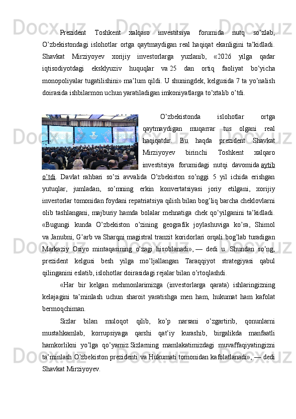 Prezident 	Toshkent	 	xalqaro	 	investitsiya	 	forumida	 	nutq	 	so’zlab,
O’zbekistondagi	
 islohotlar	 ortga	 qaytmaydigan	 real	 haqiqat	 ekanligini	 ta’kidladi.
Shavkat	
 Mirziyoyev	 xorijiy	 investorlarga	 yuzlanib,	 «2026	 yilga	 qadar
iqtisodiyotdagi	
 eksklyuziv	 huquqlar	 va   25	 dan	 ortiq	 faoliyat	 bo’yicha
monopoliyalar	
 tugatilishini»	 ma’lum	 qildi.	 U   shuningdek,	 kelgusida	 7 ta	 yo’nalish
doirasida	
 ishbilarmon	 uchun	 yaratiladigan	 imkoniyatlarga	 to’xtalib	 o’tdi.
O’zbekistonda	
 	islohotlar	 	ortga
qaytmaydigan	
 muqarrar	 tus	 olgani	 real
haqiqatdir.	
 Bu	 haqda	 prezident	 Shavkat
Mirziyoyev	
 	birinchi	 	Toshkent	 	xalqaro
investitsiya	
 forumidagi	 nutqi	 davomida   aytib
o’tdi .	
 Davlat	 rahbari	 so’zi	 avvalida	 O’zbekiston	 so’nggi	 5 yil	 ichida	 erishgan
yutuqlar,	
 jumladan,	 so’mning	 erkin	 konvertatsiyasi	 joriy	 etilgani,	 xorijiy
investorlar	
 tomonidan	 foydani	 repatriatsiya	 qilish	 bilan	 bog’liq	 barcha	 cheklovlarni
olib	
 tashlangani,	 majburiy	 hamda	 bolalar	 mehnatiga	 chek	 qo’yilganini	 ta’kidladi.
«Bugungi	
 kunda	 O’zbekiston	 o’zining	 geografik	 joylashuviga	 ko’ra,	 Shimol
va   Janubni,	
 G’arb	 va   Sharqni	 magistral	 tranzit	 koridorlari	 orqali	 bog’lab	 turadigan
Markaziy	
 Osiyo	 mintaqasining	 o’zagi	 hisoblanadi»,   —	 dedi	 u.	 Shundan	 so’ng,
prezident	
 kelgusi	 besh	 yilga	 mo’ljallangan	 Taraqqiyot	 strategiyasi	 qabul
qilinganini	
 eslatib,	 islohotlar	 doirasidagi	 rejalar	 bilan	 o’rtoqlashdi.
«Har	
 bir	 kelgan	 mehmonlarimizga	 (investorlarga	 qarata)	 ishlaringizning
kelajagini	
 ta’minlash	 uchun	 sharoit	 yaratishga	 men	 ham,	 hukumat	 ham	 kafolat
bermoqchiman.
Sizlar	
 bilan	 muloqot	 qilib,	 ko’p	 narsani	 o’zgartirib,	 qonunlarni
mustahkamlab,	
 korrupsiyaga	 qarshi	 qat’iy	 kurashib,	 birgalikda	 manfaatli
hamkorlikni	
 yo’lga	 qo’yamiz.Sizlarning	 mamlakatimizdagi	 muvaffaqiyatingizni
ta’minlash	
 O’zbekiston	 prezidenti	 va	 Hukumati	 tomonidan	 kafolatlanadi»,   —	 dedi
Shavkat	
 Mirziyoyev. 