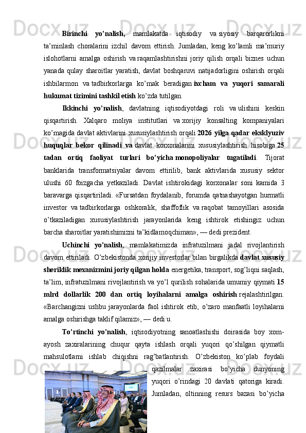 Birinchi   yo’nalish,  mamlakatda	 iqtisodiy	 va   siyosiy	 barqarorlikni
ta’minlash	
 choralarini	 izchil	 davom	 ettirish.	 Jumladan,	 keng	 ko’lamli	 ma’muriy
islohotlarni	
 amalga	 oshirish	 va   raqamlashtirishni	 joriy	 qilish	 orqali	 biznes	 uchun
yanada	
 qulay	 sharoitlar	 yaratish,	 davlat	 boshqaruvi	 natijadorligini	 oshirish	 orqali
ishbilarmon	
 va   tadbirkorlarga	 ko’mak	 beradigan   ixcham   va   yuqori   samarali
hukumat tizimini tashkil etish   ko’zda	
 tutilgan.
Ikkinchi   yo’nalish ,	
 davlatning	 iqtisodiyotdagi	 roli	 va   ulishini	 keskin
qisqartirish.	
 Xalqaro	 moliya	 institutlari	 va   xorijiy	 konsalting	 kompaniyalari
ko’magida	
 davlat	 aktivlarini	 xususiylashtirish	 orqali   2026 yilga qadar eksklyuziv
huquqlar   bekor   qilinadi   va   davlat	
 korxonalarini	 xususiylashtirish	 hisobiga   25
tadan   ortiq   faoliyat   turlari   bo’yicha   monopoliyalar   tugatiladi .	
 Tijorat
banklarida	
 transformatsiyalar	 davom	 ettirilib,	 bank	 aktivlarida	 xususiy	 sektor
ulushi	
 60	 foizgacha	 yetkaziladi.	 Davlat	 ishtirokidagi	 korxonalar	 soni	 kamida	 3
baravarga	
 qisqartiriladi.	 «Fursatdan	 foydalanib,	 forumda	 qatnashayotgan	 hurmatli
investor	
 va   tadbirkorlarga	 oshkoralik,	 shaffoflik	 va   raqobat	 tamoyillari	 asosida
o’tkaziladigan	
 xususiylashtirish	 jarayonlarida	 keng	 ishtirok	 etishingiz	 uchun
barcha	
 sharoitlar	 yaratishimizni	 ta’kidlamoqchiman»,   —	 dedi	 prezident.
Uchinchi   yo’nalish ,	
 mamlakatimizda	 infratuzilmani	 jadal	 rivojlantirish
davom	
 ettiriladi.	 O’zbekistonda	 xorijiy	 investorlar	 bilan	 birgalikda   davlat xususiy
sheriklik mexanizmini joriy qilgan holda   energetika,	
 transport,	 sog’liqni	 saqlash,
ta’lim,	
 infratuzilmani	 rivojlantirish	 va	 yo’l	 qurilish	 sohalarida	 umumiy	 qiymati   15
mlrd   dollarlik   200   dan   ortiq   loyihalarni   amalga   oshirish   rejalashtirilgan.
«Barchangizni	
 ushbu	 jarayonlarda	 faol	 ishtirok	 etib,	 o’zaro	 manfaatli	 loyihalarni
amalga	
 oshirishga	 taklif	 qilamiz»,   —	 dedi	 u.
To’rtinchi   yo’nalish ,	
 iqtisodiyotning	 sanoatlashishi	 doirasida	 boy	 xom-
ayosh	
 zaxiralarining	 chuqur	 qayta	 ishlash	 orqali	 yuqori	 qo’shilgan	 qiymatli
mahsulotlarni	
 ishlab	 chiqishni	 rag’batlantirish.	 O’zbekiston	 ko’plab	 foydali
qazilmalar	
 zaxirasi	 bo’yicha	 dunyoning
yuqori	
 o’rindagi	 20	 davlati	 qatoriga	 kiradi.
Jumladan,	
 oltinning	 resurs	 bazasi	 bo’yicha 