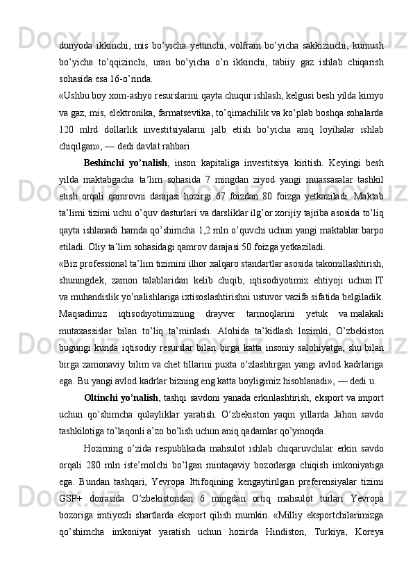dunyoda ikkinchi,	 mis	 bo’yicha	 yettinchi,	 volfram	 bo’yicha	 sakkizinchi,	 kumush
bo’yicha	
 to’qqizinchi,	 uran	 bo’yicha	 o’n	 ikkinchi,	 tabiiy	 gaz	 ishlab	 chiqarish
sohasida	
 esa	 16-o’rinda.
«Ushbu	
 boy	 xom-ashyo	 resurslarini	 qayta	 chuqur	 ishlash,	 kelgusi	 besh	 yilda	 kimyo
va   gaz,	
 mis,	 elektronika,	 farmatsevtika,	 to’qimachilik	 va	 ko’plab	 boshqa	 sohalarda
120	
 mlrd	 dollarlik	 investitsiyalarni	 jalb	 etish	 bo’yicha	 aniq	 loyihalar	 ishlab
chiqilgan»,   —	
 dedi	 davlat	 rahbari.
Beshinchi   yo’nalish ,	
 inson	 kapitaliga	 investitsiya	 kiritish.	 Keyingi	 besh
yilda	
 maktabgacha	 ta’lim	 sohasida	 7 mingdan	 ziyod	 yangi	 muassasalar	 tashkil
etish	
 orqali	 qamrovni	 darajasi	 hozirgi	 67	 foizdan	 80	 foizga	 yetkaziladi.	 Maktab
ta’limi	
 tizimi	 uchu	 o’quv	 dasturlari	 va   darsliklar	 ilg’or	 xorijiy	 tajriba	 asosida	 to’liq
qayta	
 ishlanadi	 hamda	 qo’shimcha	 1,2	 mln	 o’quvchi	 uchun	 yangi	 maktablar	 barpo
etiladi.	
 Oliy	 ta’lim	 sohasidagi	 qamrov	 darajasi	 50	 foizga	 yetkaziladi.
«Biz	
 professional	 ta’lim	 tizimini	 ilhor	 xalqaro	 standartlar	 asosida	 takomillashtirish,
shuningdek,	
 zamon	 talablaridan	 kelib	 chiqib,	 iqtisodiyotimiz	 ehtiyoji	 uchun   IT
va   muhandislik	
 yo’nalishlariga	 ixtisoslashtirishni	 ustuvor	 vazifa	 sifatida	 belgiladik.
Maqsadimiz	
 iqtisodiyotimizning	 drayver	 tarmoqlarini	 yetuk	 va   malakali
mutaxassislar	
 bilan	 to’liq	 ta’minlash.	 Alohida	 ta’kidlash	 lozimki,	 O’zbekiston
bugungi	
 kunda	 iqtisodiy	 resurslar	 bilan	 birga	 katta	 insoniy	 salohiyatga,	 shu   bilan
birga	
 zamonaviy	 bilim	 va   chet	 tillarini	 puxta	 o’zlashtirgan	 yangi	 avlod	 kadrlariga
ega.	
 Bu   yangi	 avlod	 kadrlar	 bizning	 eng	 katta	 boyligimiz	 hisoblanadi»,   —	 dedi	 u.
Oltinchi yo’nalish ,	
 tashqi	 savdoni	 yanada	 erkinlashtirish,	 eksport	 va   import
uchun	
 qo’shimcha	 qulayliklar	 yaratish.	 O’zbekiston	 yaqin	 yillarda	 Jahon	 savdo
tashkilotiga	
 to’laqonli	 a’zo	 bo’lish	 uchun	 aniq	 qadamlar	 qo’ymoqda.	 
Hozirning	
 o’zida	 respublikada	 mahsulot	 ishlab	 chiqaruvchilar	 erkin	 savdo
orqali	
 280	 mln	 iste’molchi	 bo’lgan	 mintaqaviy	 bozorlarga	 chiqish	 imkoniyatiga
ega.	
 Bundan	 tashqari,	 Yevropa	 Ittifoqining	 kengaytirilgan	 preferensiyalar	 tizimi
GSP+	
 doirasida	 O’zbekistondan	 6	 mingdan	 ortiq	 mahsulot	 turlari	 Yevropa
bozoriga	
 imtiyozli	 shartlarda	 eksport	 qilish	 mumkin.	 «Milliy	 eksportchilarimizga
qo’shimcha	
 imkoniyat	 yaratish	 uchun	 hozirda	 Hindiston,	 Turkiya,	 Koreya 