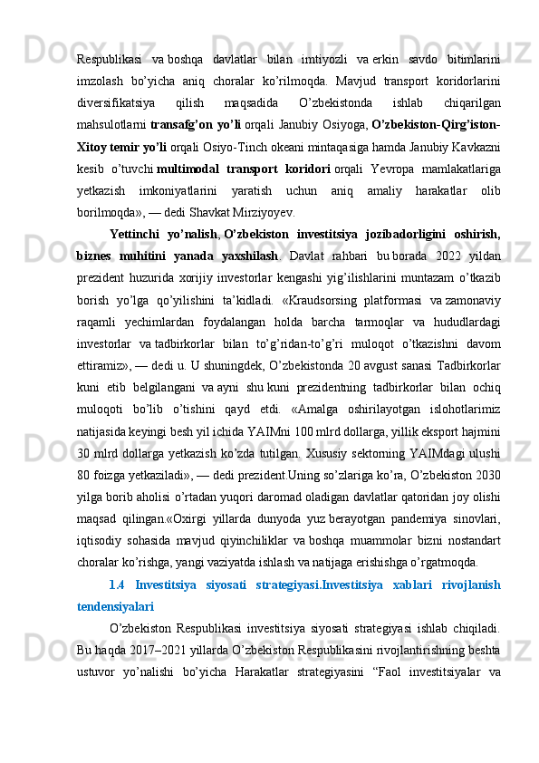Respublikasi va   boshqa	 davlatlar	 bilan	 imtiyozli	 va   erkin	 savdo	 bitimlarini
imzolash	
 bo’yicha	 aniq	 choralar	 ko’rilmoqda.	 Mavjud	 transport	 koridorlarini
diversifikatsiya	
 	qilish	 	maqsadida	 	O’zbekistonda	 	ishlab	 	chiqarilgan
mahsulotlarni   transafg’on  yo’li   orqali	
 Janubiy	 Osiyoga,   O’zbekiston-Qirg’iston-
Xitoy temir yo’li   orqali	
 Osiyo-Tinch	 okeani	 mintaqasiga	 hamda	 Janubiy	 Kavkazni
kesib	
 o’tuvchi   multimodal   transport   koridori   orqali	 Yevropa	 mamlakatlariga
yetkazish	
 imkoniyatlarini	 yaratish	 uchun	 aniq	 amaliy	 harakatlar	 olib
borilmoqda»,   —	
 dedi	 Shavkat	 Mirziyoyev.
Yettinchi   yo’nalish ,   O’zbekiston   investitsiya   jozibadorligini   oshirish,
biznes   muhitini   yanada   yaxshilash .	
 Davlat	 rahbari	 bu   borada	 2022	 yildan
prezident	
 huzurida	 xorijiy	 investorlar	 kengashi	 yig’ilishlarini	 muntazam	 o’tkazib
borish	
 yo’lga	 qo’yilishini	 ta’kidladi.	 «Kraudsorsing	 platformasi	 va   zamonaviy
raqamli	
 yechimlardan	 foydalangan	 holda	 barcha	 tarmoqlar	 va	 hududlardagi
investorlar	
 va   tadbirkorlar	 bilan	 to’g’ridan-to’g’ri	 muloqot	 o’tkazishni	 davom
ettiramiz»,   —	
 dedi	 u.	 U   shuningdek,	 O’zbekistonda	 20	 avgust	 sanasi	 Tadbirkorlar
kuni	
 etib	 belgilangani	 va   ayni	 shu   kuni	 prezidentning	 tadbirkorlar	 bilan	 ochiq
muloqoti	
 bo’lib	 o’tishini	 qayd	 etdi.	 «Amalga	 oshirilayotgan	 islohotlarimiz
natijasida	
 keyingi	 besh	 yil	 ichida	 YAIMni	 100	 mlrd	 dollarga,	 yillik	 eksport	 hajmini
30	
 mlrd	 dollarga	 yetkazish	 ko’zda	 tutilgan.	 Xususiy	 sektorning	 YAIMdagi	 ulushi
80	
 foizga	 yetkaziladi»,   —	 dedi	 prezident.Uning	 so’zlariga	 ko’ra,	 O’zbekiston	 2030
yilga	
 borib	 aholisi	 o’rtadan	 yuqori	 daromad	 oladigan	 davlatlar	 qatoridan	 joy	 olishi
maqsad	
 qilingan.«Oxirgi	 yillarda	 dunyoda	 yuz   berayotgan	 pandemiya	 sinovlari,
iqtisodiy	
 sohasida	 mavjud	 qiyinchiliklar	 va   boshqa	 muammolar	 bizni	 nostandart
choralar	
 ko’rishga,	 yangi	 vaziyatda	 ishlash	 va   natijaga	 erishishga	 o’rgatmoqda.	 
1.4   Investitsiya   siyosati   strategiyasi.Investitsiya   xablari   rivojlanish
tendensiyalari
O’zbekiston	
 Respublikasi	 investitsiya	 siyosati	 strategiyasi	 ishlab	 chiqiladi.
Bu	
 haqda	 2017–2021	 yillarda	 O’zbekiston	 Respublikasini	 rivojlantirishning	 beshta
ustuvor	
 yo’nalishi	 bo’yicha	 Harakatlar	 strategiyasini	 “Faol	 investitsiyalar	 va 