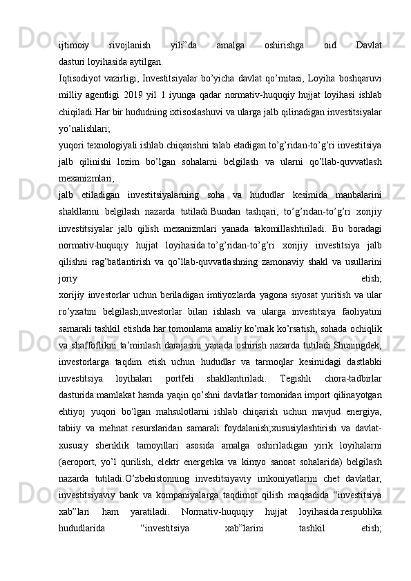 ijtimoiy 	rivojlanish	 	yili”da	 	amalga	 	oshirishga	 	oid	 	Davlat
dasturi   loyihasida   aytilgan.
Iqtisodiyot	
 vazirligi,	 Investitsiyalar	 bo’yicha	 davlat	 qo’mitasi,	 Loyiha	 boshqaruvi
milliy	
 agentligi	 2019	 yil	 1 iyunga	 qadar	 normativ-huquqiy	 hujjat	 loyihasi	 ishlab
chiqiladi.Har	
 bir	 hududning	 ixtisoslashuvi	 va	 ularga	 jalb	 qilinadigan	 investitsiyalar
yo’nalishlari;
yuqori	
 texnologiyali	 ishlab	 chiqarishni	 talab	 etadigan	 to’g’ridan-to’g’ri	 investitsiya
jalb	
 qilinishi	 lozim	 bo’lgan	 sohalarni	 belgilash	 va	 ularni	 qo’llab-quvvatlash
mexanizmlari;
jalb	
 etiladigan	 investitsiyalarning	 soha	 va	 hududlar	 kesimida	 manbalarini
shakllarini	
 belgilash	 nazarda	 tutiladi.Bundan	 tashqari,	 to’g’ridan-to’g’ri	 xorijiy
investitsiyalar	
 jalb	 qilish	 mexanizmlari	 yanada	 takomillashtiriladi.	 Bu	 boradagi
normativ-huquqiy	
 hujjat	 loyihasida:to’g’ridan-to’g’ri	 xorijiy	 investitsiya	 jalb
qilishni	
 rag’batlantirish	 va	 qo’llab-quvvatlashning	 zamonaviy	 shakl	 va	 usullarini
joriy	
 	etish;
xorijiy	
 investorlar	 uchun	 beriladigan	 imtiyozlarda	 yagona	 siyosat	 yuritish	 va	 ular
ro’yxatini	
 belgilash;investorlar	 bilan	 ishlash	 va	 ularga	 investitsiya	 faoliyatini
samarali	
 tashkil	 etishda	 har	 tomonlama	 amaliy	 ko’mak	 ko’rsatish,	 sohada	 ochiqlik
va	
 shaffoflikni	 ta’minlash	 darajasini	 yanada	 oshirish	 nazarda	 tutiladi.Shuningdek,
investorlarga	
 taqdim	 etish	 uchun	 hududlar	 va	 tarmoqlar	 kesimidagi	 dastlabki
investitsiya	
 	loyihalari	 	portfeli	 	shakllantiriladi.	 	Tegishli	 	chora-tadbirlar
dasturida:mamlakat	
 hamda	 yaqin	 qo’shni	 davlatlar	 tomonidan	 import	 qilinayotgan
ehtiyoj	
 yuqori	 bo’lgan	 mahsulotlarni	 ishlab	 chiqarish	 uchun	 mavjud	 energiya,
tabiiy	
 va	 mehnat	 resurslaridan	 samarali	 foydalanish;xususiylashtirish	 va	 davlat-
xususiy	
 sheriklik	 tamoyillari	 asosida	 amalga	 oshiriladigan	 yirik	 loyihalarni
(aeroport,	
 yo’l	 qurilish,	 elektr	 energetika	 va	 kimyo	 sanoat	 sohalarida)	 belgilash
nazarda	
 tutiladi.O’zbekistonning	 investitsiyaviy	 imkoniyatlarini	 chet	 davlatlar,
investitsiyaviy	
 bank	 va	 kompaniyalarga	 taqdimot	 qilish	 maqsadida	 “investitsiya
xab”lari	
 	ham	 	yaratiladi.	 	Normativ-huquqiy	 	hujjat	 	loyihasida:respublika
hududlarida	
 	“investitsiya	 	xab”larini	 	tashkil	 	etish; 