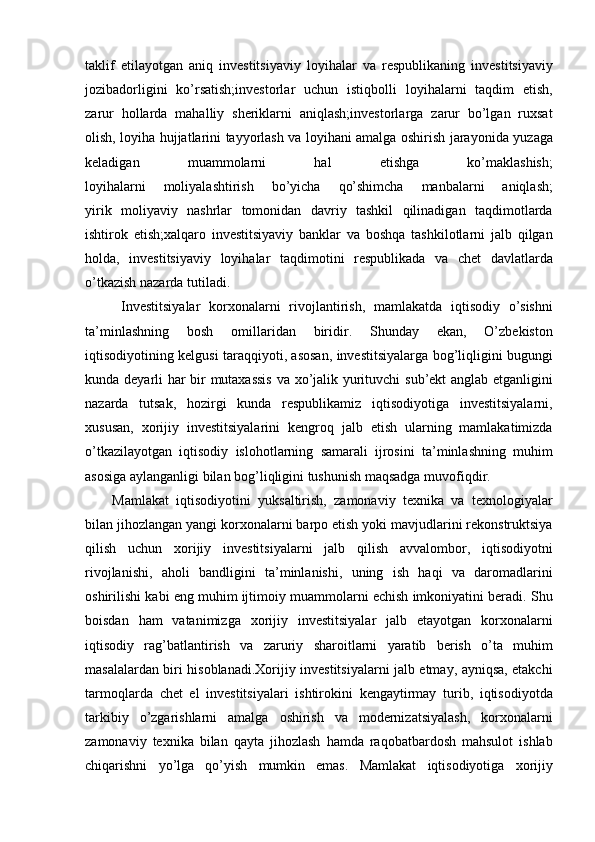 taklif etilayotgan	 aniq	 investitsiyaviy	 loyihalar	 va	 respublikaning	 investitsiyaviy
jozibadorligini	
 ko’rsatish;investorlar	 uchun	 istiqbolli	 loyihalarni	 taqdim	 etish,
zarur	
 hollarda	 mahalliy	 sheriklarni	 aniqlash;investorlarga	 zarur	 bo’lgan	 ruxsat
olish,	
 loyiha	 hujjatlarini	 tayyorlash	 va	 loyihani	 amalga	 oshirish	 jarayonida	 yuzaga
keladigan	
 	muammolarni	 	hal	 	etishga	 	ko’maklashish;
loyihalarni	
 	moliyalashtirish	 	bo’yicha	 	qo’shimcha	 	manbalarni	 	aniqlash;
yirik	
 moliyaviy	 nashrlar	 tomonidan	 davriy	 tashkil	 qilinadigan	 taqdimotlarda
ishtirok	
 etish;xalqaro	 investitsiyaviy	 banklar	 va	 boshqa	 tashkilotlarni	 jalb	 qilgan
holda,	
 investitsiyaviy	 loyihalar	 taqdimotini	 respublikada	 va	 chet	 davlatlarda
o’tkazish	
 nazarda	 tutiladi.
Investitsiyalar	
 korxonalarni	 rivojlantirish,	 mamlakatda	 iqtisodiy	 o’sishni
ta’minlashning	
 	bosh	 	omillaridan	 	biridir.	 	Shunday	 	ekan,	 	O’zbekiston
iqtisodiyotining	
 kelgusi	 taraqqiyoti,	 asosan,	 investitsiyalarga	 bog’liqligini	 bugungi
kunda	
 deyarli	 har	 bir	 mutaxassis	 va	 xo’jalik	 yurituvchi	 sub’ekt	 anglab	 etganligini
nazarda	
 tutsak,	 hozirgi	 kunda	 respublikamiz	 iqtisodiyotiga	 investitsiyalarni,
xususan,	
 xorijiy	 investitsiyalarini	 kengroq	 jalb	 etish	 ularning	 mamlakatimizda
o’tkazilayotgan	
 iqtisodiy	 islohotlarning	 samarali	 ijrosini	 ta’minlashning	 muhim
asosiga	
 aylanganligi	 bilan	 bog’liqligini	 tushunish	 maqsadga	 muvofiqdir.  
Mamlakat	
 iqtisodiyotini	 yuksaltirish,	 zamonaviy	 texnika	 va	 texnologiyalar
bilan	
 jihozlangan	 yangi	 korxonalarni	 barpo	 etish	 yoki	 mavjudlarini	 rekonstruktsiya
qilish	
 uchun	 xorijiy	 investitsiyalarni	 jalb	 qilish	 avvalombor,	 iqtisodiyotni
rivojlanishi,	
 aholi	 bandligini	 ta’minlanishi,	 uning	 ish	 haqi	 va	 daromadlarini
oshirilishi	
 kabi	 eng	 muhim	 ijtimoiy	 muammolarni	 echish	 imkoniyatini	 beradi.	 Shu
boisdan	
 ham	 vatanimizga	 xorijiy	 investitsiyalar	 jalb	 etayotgan	 korxonalarni
iqtisodiy	
 rag’batlantirish	 va	 zaruriy	 sharoitlarni	 yaratib	 berish	 o’ta	 muhim
masalalardan	
 biri	 hisoblanadi.Xorijiy	 investitsiyalarni	 jalb	 etmay,	 ayniqsa,	 etakchi
tarmoqlarda	
 chet	 el	 investitsiyalari	 ishtirokini	 kengaytirmay	 turib,	 iqtisodiyotda
tarkibiy	
 o’zgarishlarni	 amalga	 oshirish	 va	 modernizatsiyalash,	 korxonalarni
zamonaviy	
 texnika	 bilan	 qayta	 jihozlash	 hamda	 raqobatbardosh	 mahsulot	 ishlab
chiqarishni	
 yo’lga	 qo’yish	 mumkin	 emas.	 Mamlakat	 iqtisodiyotiga	 xorijiy 