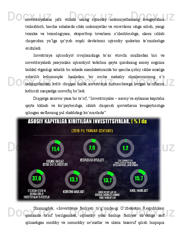 investitsiyalarni jalb	 etilishi	 uning	 iqtisodiy	 imkoniyatlarining	 kengayishini
tezlashtirib,	
 barcha	 sohalarda	 ichki	 imkoniyatlar	 va	 rezervlarni	 ishga	 solish,	 yangi
texnika	
 va	 texnologiyani,	 eksportbop	 tovarlarni	 o’zlashtirishga,	 ularni	 ishlab
chiqarishni	
 yo’lga	 qo’yish	 orqali	 davlatimiz	 iqtisodiy	 qudratini	 ta’minlashga
erishiladi.	
 
Investitsiya	
 iqtisodiyot	 rivojlanishiga	 ta’sir	 etuvchi	 omillardan	 biri	 va
investitsiyalash	
 jarayonlari	 iqtisodiyot	 tarkibini	 qayta	 qurishning	 asosiy	 negizini
tashkil	
 etganligi	 sababli	 bu	 sohada	 mamlakatimizda	 bir	 qancha	 ijobiy	 ishlar	 amalga
oshirilib	
 kelinmoqda.	 Jumladan,	 bir	 necha	 mahaliy	 olimlarimizning	 o’z
tadqiqotlaridan	
 kelib	 chiqqan	 holda	 investitsiya	 tushunchasiga	 bergan	 ta’riflarini
keltirish	
 maqsadga	 muvofiq	 bo’ladi.	 
Diqqatga	
 sazovor	 yana	 bir	 ta’rif,	 “ Investitsiyalar	 – asosiy	 va	 aylanma	 kapitalni
qayta	
 tiklash	 va	 ko’paytirishga,	 ishlab	 chiqarish	 quvvatlarini	 kengaytirishga
qilingan	
 sarflarning	 pul	 shaklidagi	 ko’rinishidir”.
Shuningdek,	
 «Investitsiya	 faoliyati	 to’g’risida»gi	 O’zbekiston	 Respublikasi
qonunida	
 ta’rif	 berilganidek,	 iqtisodiy	 yoki	 boshqa	 faoliyat	 ob’ektiga	 sarf
qilinadigan	
 moddiy	 va	 nomoddiy	 ne’matlar	 va	 ularni	 tasarruf	 qilish	 huquqini 