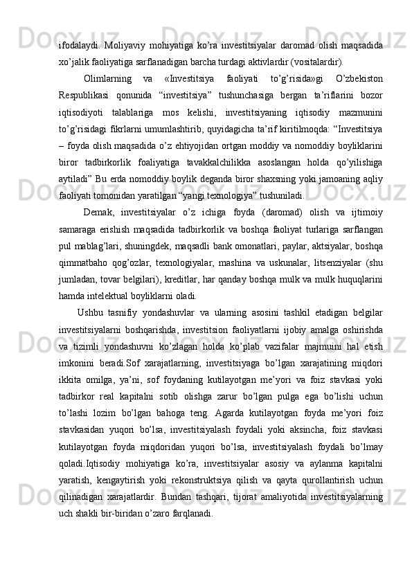ifodalaydi. Moliyaviy	 mohiyatiga	 ko’ra	 investitsiyalar	 daromad	 olish	 maqsadida
xo’jalik	
 faoliyatiga	 sarflanadigan	 barcha	 turdagi	 aktivlardir	 (vositalardir).
Olimlarning	
 	va	 	«Investitsiya	 	faoliyati	 	to’g’risida»gi	 	O’zbekiston
Respublikasi	
 qonunida	 “investitsiya”	 tushunchasiga	 bergan	 ta’riflarini	 bozor
iqtisodiyoti	
 talablariga	 mos	 kelishi,	 investitsiyaning	 iqtisodiy	 mazmunini
to’g’risidagi	
 fikrlarni	 umumlashtirib,	 quyidagicha	 ta’rif	 kiritilmoqda:	 “Investitsiya
–	
 foyda	 olish	 maqsadida	 o’z	 ehtiyojidan	 ortgan	 moddiy	 va	 nomoddiy	 boyliklarini
biror	
 tadbirkorlik	 foaliyatiga	 tavakkalchilikka	 asoslangan	 holda	 qo’yilishiga
aytiladi”	
 Bu	 erda	 nomoddiy	 boylik	 deganda	 biror	 shaxsning	 yoki	 jamoaning	 aqliy
faoliyati	
 tomonidan	 yaratilgan	 “yangi	 texnologiya”	 tushuniladi.	 
Demak,	
 investitsiyalar	 o’z	 ichiga	 foyda	 (daromad)	 olish	 va	 ijtimoiy
samaraga	
 erishish	 maqsadida	 tadbirkorlik	 va	 boshqa	 faoliyat	 turlariga	 sarflangan
pul	
 mablag’lari,	 shuningdek,	 maqsadli	 bank	 omonatlari,	 paylar,	 aktsiyalar,	 boshqa
qimmatbaho	
 qog’ozlar,	 texnologiyalar,	 mashina	 va	 uskunalar,	 litsenziyalar	 (shu
jumladan,	
 tovar	 belgilari),	 kreditlar,	 har	 qanday	 boshqa	 mulk	 va	 mulk	 huquqlarini
hamda	
 intelektual	 boyliklarni	 oladi.
Ushbu	
 tasnifiy	 yondashuvlar	 va	 ularning	 asosini	 tashkil	 etadigan	 belgilar
investitsiyalarni	
 boshqarishda,	 investitsion	 faoliyatlarni	 ijobiy	 amalga	 oshirishda
va	
 tizimli	 yondashuvni	 ko’zlagan	 holda	 ko’plab	 vazifalar	 majmuini	 hal	 etish
imkonini	
 beradi.Sof	 xarajatlarning,	 investitsiyaga	 bo’lgan	 xarajatining	 miqdori
ikkita	
 omilga,	 ya’ni,	 sof	 foydaning	 kutilayotgan	 me’yori	 va	 foiz	 stavkasi	 yoki
tadbirkor	
 real	 kapitalni	 sotib	 olishga	 zarur	 bo’lgan	 pulga	 ega	 bo’lishi	 uchun
to’lashi	
 lozim	 bo’lgan	 bahoga	 teng.	 Agarda	 kutilayotgan	 foyda	 me’yori	 foiz
stavkasidan	
 yuqori	 bo’lsa,	 investitsiyalash	 foydali	 yoki	 aksincha,	 foiz	 stavkasi
kutilayotgan	
 foyda	 miqdoridan	 yuqori	 bo’lsa,	 investitsiyalash	 foydali	 bo’lmay
qoladi.Iqtisodiy	
 mohiyatiga	 ko’ra,	 investitsiyalar	 asosiy	 va	 aylanma	 kapitalni
yaratish,	
 kengaytirish	 yoki	 rekonstruktsiya	 qilish	 va	 qayta	 qurollantirish	 uchun
qilinadigan	
 xarajatlardir.	 Bundan	 tashqari,	 tijorat	 amaliyotida	 investitsiyalarning
uch	
 shakli	 bir-biridan	 o’zaro	 farqlanadi . 