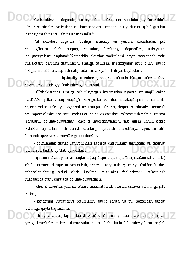 Fizik aktivlar	 deganda,	 asosiy	 ishlab	 chiqarish	 vositalari,	 ya’ni	 ishlab
chiqarish	
 binolari	 va	 inshootlari	 hamda	 xizmat	 muddati	 bir	 yildan	 ortiq	 bo’lgan	 har
qanday	
 mashina	 va	 uskunalar	 tushuniladi.
Pul	
 aktivlari	 deganda,	 boshqa	 jismoniy	 va	 yuridik	 shaxslardan	 pul
mablag’larini	
 	olish	 	huquqi,	 	masalan,	 	bankdagi	 	depozitlar,	 	aktsiyalar,
obligatsiyalarni	
 anglatadi.Nomoddiy	 aktivlar	 xodimlarni	 qayta	 tayyorlash	 yoki
malakasini	
 oshirish	 dasturlarini	 amalga	 oshirish,	 litsenziyalar	 sotib	 olish,	 savdo
belgilarini	
 ishlab	 chiqarish	 natijasida	 firma	 ega	 bo’ladigan	 boyliklardir.
                    Iqtisodiy   o’sishning	
 yuqori	 ko’rsatkichlarini	 ta’minlashda
investitsiyalarning	
 yo’nalishining	 ahamiyati .
O’zbekistonda	
 amalga	 oshirilayotgan	 investitsiya	 siyosati	 mustaqillikning
dastlabki	
 yillaridanoq	 yoqilg’i	 energetika	 va	 don	 mustaqilligini	 ta’minlash,
iqtisodiyotda	
 tarkibiy	 o’zgarishlarni	 amalga	 oshirish,	 eksport	 salohiyatini	 oshirish
va	
 import	 o’rnini	 bosuvchi	 mahsulot	 ishlab	 chiqarishni	 ko’paytirish	 uchun	 ustuvor
sohalarni	
 qo’llab-quvvatlash,	 chet	 el	 investitsiyalarini	 jalb	 qilish	 uchun	 ochiq
eshiklar	
 siyosatini	 olib	 borish	 kabilarga	 qaratildi.	 Investitsiya	 siyosatni	 olib
borishda	
 quyidagi	 tamoyillarga	 asoslaniladi:
-	
 belgilangan	 davlat	 ustuvorliklari	 asosida	 eng	 muhim	 tarmoqlar	 va	 faoliyat
sohalarini	
 tanlab	 qo’llab-quvvatlash;
-	
 ijtimoiy	 ahamiyatli	 tarmoqlarni	 (sog’liqni	 saqlash,	 ta’lim,	 madaniyat	 va	 h.k.)
aholi	
 turmush	 darajasini	 yaxshilish,	 umrini	 uzaytirish,	 ijtimoiy	 jihatdan	 keskin
tabaqalanishning	
 oldini	 olish,	 iste’mol	 talabining	 faollashuvini	 ta’minlash
maqsadida	
 etarli	 darajada	 qo’llab-quvvatlash;
-	
 chet	 el	 investitsiyalarini	 o’zaro	 manfaatdorlik	 asosida	 ustuvor	 sohalarga	 jalb
qilish;
-	
  potentsial	 investitsiya	  resurslarini	 savdo	 sohasi	 va	  pul	  bozoridan	 sanoat
sohasiga	
 qayta	 taqsimlash ;
-	
 ilmiy	 tadqiqot ,	  tajriba-konstruktorlik	 ishlarini	 qo’llab - quvvatlash ,	  xorijdan
yangi	
 texnikalar	 uchun	 litsenziyalar	 sotib	 olish ,	  katta	 laboratoriyalarni	 saqlab 