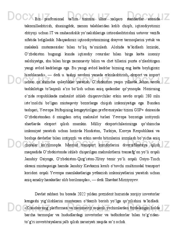 Biz professional	 ta’lim	 tizimini	 ilhor	 xalqaro	 standartlar	 asosida
takomillashtirish,	
 shuningdek,	 zamon	 talablaridan	 kelib	 chiqib,	 iqtisodiyotimiz
ehtiyoji	
 uchun	 IT	 va	 muhandislik	 yo‘nalishlariga	 ixtisoslashtirishni	 ustuvor	 vazifa
sifatida	
 belgiladik.	 Maqsadimiz	 iqtisodiyotimizning	 drayver	 tarmoqlarini	 yetuk	 va
malakali	
 mutaxassislar	 bilan	 to‘liq	 ta’minlash.	 Alohida	 ta’kidlash	 lozimki,
O‘zbekiston	
 bugungi	 kunda	 iqtisodiy	 resurslar	 bilan	 birga	 katta	 insoniy
salohiyatga,	
 shu	 bilan	 birga	 zamonaviy	 bilim	 va	 chet	 tillarini	 puxta	 o‘zlashtirgan
yangi	
 avlod	 kadrlariga	 ega.	 Bu	 yangi	 avlod	 kadrlar	 bizning	 eng	 katta	 boyligimiz
hisoblanadi»,	
 —	 dedi	 u.   tashqi	 savdoni	 yanada	 erkinlashtirish,	 eksport	 va	 import
uchun	
 qo‘shimcha	 qulayliklar	 yaratish.	 O‘zbekiston	 yaqin	 yillarda	 Jahon	 savdo
tashkilotiga	
 to‘laqonli	 a’zo	 bo‘lish	 uchun	 aniq	 qadamlar	 qo‘ymoqda.	 Hozirning
o‘zida	
 respublikada	 mahsulot	 ishlab	 chiqaruvchilar	 erkin	 savdo	 orqali	 280	 mln
iste’molchi	
 bo‘lgan	 mintaqaviy	 bozorlarga	 chiqish	 imkoniyatiga	 ega.	 Bundan
tashqari,	
 Yevropa	 Ittifoqining	 kengaytirilgan	 preferensiyalar	 tizimi	 GSP+	 doirasida
O‘zbekistondan	
 6 mingdan	 ortiq	 mahsulot	 turlari	 Yevropa	 bozoriga	 imtiyozli
shartlarda	
 eksport	 qilish	 mumkin.   Milliy	 eksportchilarimizga	 qo‘shimcha
imkoniyat	
 yaratish	 uchun	 hozirda	 Hindiston,	 Turkiya,	 Koreya	 Respublikasi	 va
boshqa	
 davlatlar	 bilan	 imtiyozli	 va	 erkin	 savdo	 bitimlarini	 imzolash	 bo‘yicha	 aniq
choralar	
 ko‘rilmoqda.	 Mavjud	 transport	 koridorlarini	 diversifikatsiya	 qilish
maqsadida	
 O‘zbekistonda	 ishlab	 chiqarilgan	 mahsulotlarni	 transafg‘on	 yo‘li	 orqali
Janubiy	
 Osiyoga,	 O‘zbekiston-Qirg‘iston-Xitoy	 temir	 yo‘li	 orqali	 Osiyo-Tinch
okeani	
 mintaqasiga	 hamda	 Janubiy	 Kavkazni	 kesib	 o‘tuvchi	 multimodal	 transport
koridori	
 orqali	 Yevropa	 mamlakatlariga	 yetkazish	 imkoniyatlarini	 yaratish	 uchun
aniq	
 amaliy	 harakatlar	 olib	 borilmoqda»,	 —	 dedi	 Shavkat	 Mirziyoyev.
Davlat	
 rahbari	 bu	 borada	 2022	 yildan	 prezident	 huzurida	 xorijiy	 investorlar
kengashi	
 yig‘ilishlarini	 muntazam	 o‘tkazib	 borish	 yo‘lga	 qo‘yilishini	 ta’kidladi.
«Kraudsorsing	
 platformasi	 va	 zamonaviy	 raqamli	 yechimlardan	 foydalangan	 holda
barcha	
 tarmoqlar	 va	 hududlardagi	 investorlar	 va	 tadbirkorlar	 bilan	 to‘g‘ridan-
to‘g‘ri	
 investitsiyalarni	 jalb	 qilish	 zaruriyati	 xaqida	 so’z	 ochdi. 