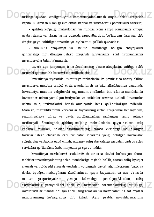 turishga quvvati	 etadigan	 yirik	 korporatsiyalar	 tuzish	 orqali	 ishlab	 chiqarish
kapitalini	
 jamlash	 hisobiga	 intelektual  	kapital	  va	 ilmiy-texnik	 potentsialni	 oshirish ;
-	
 qishloq	 xo’jaligi	 mahsulotlari	 va	  mineral	  xom   ashyo	 resurslarini	 chuqur
qayta	
 ishlash	 va	 ularni	 tashqi	 bozorda	 raqobatbardosh   bo’ladigan	 darajaga	 olib
chiqishga	
 yo’naltirilgan  	investitsiya	  loyihalarini	 qo’llab - quvvatlash ;
-	
 aholining   oziq - ovqat   va	 iste’mol	 tovarlariga	 bo’lgan	 ehtiyojlarini
qondirishga	
 mo’ljallangan   ishlab	 chiqarish	 quvvatlarini	 jadal	 rivojlantirishni
investitsiyalar	
 bilan	 ta’minlash ;
-	
  investitsiya	  jarayonlari	 ishtirokchilarining	 o’zaro	 aloqalarini	 tartibga	 solib
turuvchi	
 qonunchilik	 bazasini	 takomillashtirish .	 
Investitsiya	
 siyosatida	 investitsiya	 mnbaalarini	 ko’paytirishda	 asosiy	 e’tibor
investitsiya	
 muhitini	 tashkil	 etish,	 rivojlantirish	 va	 takomillashtirishga	 qaratiladi.
Investitsiya	
 muhitini	 belgilovchi	 eng	 muhim	 omillardan	 biri	 sifatida	 mamlakatda
investorlar	
 uchun	 yaratilgan	 imtiyozlar	 va	 kafolatlar	 nazarda	 tutiladi.	 Investorlar
uchun	
 soliq	 imtiyozlarini	 berish	 amaliyotda	 keng	 qo’llaniladigan	 tadbirdir.
Masalan,	
 respublikamizda	 korxonalar	 foydasining	 ishlab	 chiqarishni	 kengaytirish,
rekonstruktsiya	
 qilish	 va	 qayta	 qurollantirishga	 sarflangan	 qismi	 soliqqa
tortilmaydi.	
 Shuningdek,	 qishloq	 xo’jaligi	 mahsulotlarini	 qayta	 ishlash,	 xalq
iste’moli	
 tovarlari,	 bolalar	 assortimentidagi	 hamda	 eksportga	 mo’ljallangan
tovarlar	
 ishlab	 chiqarish	 kabi	 bir	 qator	 sohalarda	 yangi	 ochilgan	 korxonalar
soliqlardan	
 vaqtincha	 ozod	 etilish,	 umumiy	 soliq	 stavkalarga	 nisbatan	 pastroq	 soliq
stavkalari	
 qo’llanilishi	 kabi	 imtiyozlarga	 ega	 bo’ladilar.
Investitsiya	
 manbalarini	 shakllantirish	 borasida	 davlat	 ko’radigan	 chora-
tadbirlar	
 investitsiyalarning	 ichki	 manbalariga	 tegishli	 bo’lib,	 asosan	 soliq-byudjet
siyosati	
 va	 pul-kredit	 siyosati	 vositalari	 yordamida	 davlat,	 aholi,	 korxona,	 bank	 va
davlat	
 byudjeti	 mablag’larini	 shakllantirish,	 qayta	 taqsimlash	 va	 ular	 o’rtasida
ma’lum	
 	proportsiyalarni	 	yuzaga	 	keltirishga	 	qaratilgan.Masalan,	 	soliq
stavkalarining	
 pasaytirilishi	 aholi	 va	 korxonalar	 daromadlarining	 oshishiga,
investitsiyalar	
 manbai	 bo’lgan	 aholi	 jamg’armalari	 va	 korxonalarning	 sof	 foydasi
miqdorlarining	
 ko’payishiga	 olib	 keladi.	 Ayni	 paytda	 investitsiyalarning 