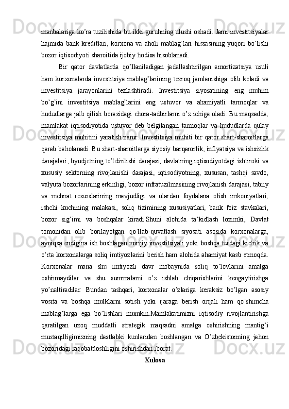 manbalariga ko’ra	 tuzilishida	 bu	 ikki	 guruhning	 ulushi	 oshadi.	 Jami	 investitsiyalar
hajmida	
 bank	 kreditlari,	 korxona	 va	 aholi	 mablag’lari	 hissasining	 yuqori	 bo’lishi
bozor	
 iqtisodiyoti	 sharoitida	 ijobiy	 hodisa	 hisoblanadi.
Bir	
 qator	 davlatlarda	 qo’llaniladigan	 jadallashtirilgan	 amortizatsiya	 usuli
ham	
 korxonalarda	 investitsiya	 mablag’larining	 tezroq	 jamlanishiga	 olib	 keladi	 va
investitsiya	
 jarayonlarini	 tezlashtiradi.	 Investitsiya	 siyosatining	 eng	 muhim
bo’g’ini	
 investitsiya	 mablag’larini	 eng	 ustuvor	 va	 ahamiyatli	 tarmoqlar	 va
hududlarga	
 jalb	 qilish	 borasidagi	 chora-tadbirlarni	 o’z	 ichiga	 oladi.	 Bu	 maqsadda,
mamlakat	
 iqtisodiyotida	 ustuvor	 deb	 belgilangan	 tarmoqlar	 va	 hududlarda	 qulay
investitsiya	
 muhitini	 yaratish	 zarur.	 Investitsiya	 muhiti	 bir	 qator	 shart-sharoitlarga
qarab	
 baholanadi.	 Bu	 shart-sharoitlarga	 siyosiy	 barqarorlik,	 inflyatsiya	 va	 ishsizlik
darajalari,	
 byudjetning	 to’ldirilishi	 darajasi,	 davlatning	 iqtisodiyotdagi	 ishtiroki	 va
xususiy	
 sektorning	 rivojlanishi	 darajasi,	 iqtisodiyotning,	 xususan,	 tashqi	 savdo,
valyuta	
 bozorlarining	 erkinligi,	 bozor	 infratuzilmasining	 rivojlanish	 darajasi,	 tabiiy
va	
 mehnat	 resurslarining	 mavjudligi	 va	 ulardan	 foydalana	 olish	 imkoniyatlari,
ishchi	
 kuchining	 malakasi,	 soliq	 tizimining	 xususiyatlari,	 bank	 foiz	 stavkalari,
bozor	
 sig’imi	 va	 boshqalar	 kiradi.Shuni	 alohida	 ta’kidlash	 lozimki,	 Davlat
tomonidan	
 olib	 borilayotgan	 qo’llab-quvatlash	 siyosati	 asosida	 korxonalarga,
ayniqsa	
 endigina	 ish	 boshlagan	 xorijiy	 investitsiyali	 yoki	 boshqa	 turdagi	 kichik	 va
o’rta	
 korxonalarga	 soliq	 imtiyozlarini	 berish	 ham	 alohida	 ahamiyat	 kasb	 etmoqda.
Korxonalar	
 mana	 shu	 imtiyozli	 davr	 mobaynida	 soliq	 to’lovlarini	 amalga
oshirmaydilar	
 va	 shu	 summalarni	 o’z	 ishlab	 chiqarishlarini	 kengaytirishga
yo’naltiradilar.	
 Bundan	 tashqari,	 korxonalar	 o’zlariga	 keraksiz	 bo’lgan	 asosiy
vosita	
 va	 boshqa	 mulklarni	 sotish	 yoki	 ijaraga	 berish	 orqali	 ham	 qo’shimcha
mablag’larga	
 ega	 bo’lishlari	 mumkin.Mamlakatimizni	 iqtisodiy	 rivojlantirishga
qaratilgan	
 uzoq	 muddatli	 strategik	 maqsadni	 amalga	 oshirishning	 mantig’i
mustaqilligimizning	
 dastlabki	 kunlaridan	 boshlangan	 va	 O’zbekistonning	 jahon
bozoridagi	
 raqobatdoshligini	 oshirishdan	 iborat.
Xulosa 