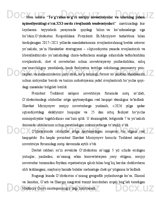       Men   ushbu   “ To’g’ridan-to’g’ri   xorijiy   investitsiyalar   va   ularning   jahon
iqtisodiyotidagi o’rni.XXI-asrda rivojlanish tendensiyalari ”     mavzusidagi	  kur
loyihasini	
  tayyorlash	  jarayonida	  quydagi	  bilim	 va	  ko’nikmalarga	  ega
bo’ldim.O’zbekiston	
 Respublikasi	 Prezidenti	 Sh.Mirziyoev	 tashabbusi	 bilan
tasdiqlangan	
 2017–2021	 yillarda	 mamlakatimizni	 rivojlantirishning	 beshta	 ustuvor
yo’nalishi,	
 ya’ni	 Harakatlar	 strategiyasi	 – «Iqtisodi yotni	 yanada	 rivojlantirish	 va
libe rallashtirish»	
 yo’nalishidagi	 chora-tadbirlarni	 amalga	 oshirishda	 tad birkorlikni
rivojlantirish,	
 chet	 el	 investorlari	 uchun	 investitsiyaviy	 jozibadorlikni,	 soliq
ma’murchiligini	
 yaxshilash,	 bank	 faoliyatini	 tar tibga	 solishning	 zamonaviy	 prin -
tsiplari	
 va	 mexanizmlarini	 jo riy	 etish,	 ko’p	 tarmoqli	 fermer	 xo’ja liklari	 shakllanishi
uchun	
 imtiyozlar	 berish	 va	 turizm	 industriya sini	 jadal	 rivojlantirish	 bo’yicha	 quyi -
dagi	
 masalalar	 belgilab	 berildi:
Prezident	
 	Toshkent	 	xalqaro	 	investitsiya	 	forumida	 	nutq	 	so‘zlab,
O‘zbekistondagi	
 islohotlar	 ortga	 qaytmaydigan	 real	 haqiqat	 ekanligini	 ta’kidladi.
Shavkat	
 Mirziyoyev	 xorijiy	 investorlarga	 yuzlanib,	 «2026	 yilga	 qadar
iqtisodiyotdagi	
 eksklyuziv	 huquqlar	 va	 25	 dan	 ortiq	 faoliyat	 bo‘yicha
monopoliyalar	
 tugatilishini»	 ma’lum	 qildi.	  U	 shuningdek,	 kelgusida	 7 ta	 yo‘nalish
doirasida	
 ishbilarmon	 uchun	 yaratiladigan	 imkoniyatlarga	 to‘xtalib	 o‘tdi.
O‘zbekistonda	
 islohotlar	 ortga	 qaytmaydigan	 muqarrar	 tus	 olgani	 real
haqiqatdir.	
 Bu	 haqda	 prezident	 Shavkat	 Mirziyoyev	 birinchi	 Toshkent	 xalqaro
investitsiya	
 forumidagi	 nutqi	 davomida	 aytib	 o‘tdi.
Davlat	
 rahbari	 so‘zi	 avvalida	 O‘zbekiston	 so‘nggi	 5 yil	 ichida	 erishgan
yutuqlar,	
 jumladan,	 so‘mning	 erkin	 konvertatsiyasi	 joriy	 etilgani,	 xorijiy
investorlar	
 tomonidan	 foydani	 repatriatsiya	 qilish	 bilan	 bog‘liq	 barcha	 cheklovlarni
olib	
 tashlangani,	 majburiy	 hamda	 bolalar	 mehnatiga	 chek	 qo‘yilganini	 ta’kidladi.
Bugungi	
 kunda	 O‘zbekiston	 o‘zining	 geografik	 joylashuviga	 ko‘ra,	 Shimol
va	
 Janubni,	 G‘arb	 va	 Sharqni	 magistral	 tranzit	 koridorlari	 orqali	 bog‘lab	 turadigan
Markaziy	
 Osiyo	 mintaqasining	 o‘zagi	 hisoblanadi. 