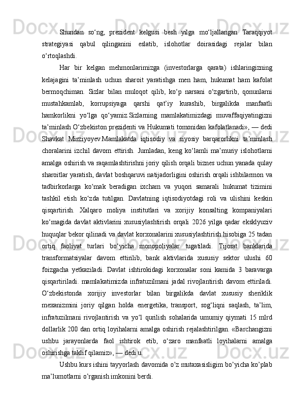 Shundan so‘ng,	 prezident	 kelgusi	 besh	 yilga	 mo‘ljallangan	 Taraqqiyot
strategiyasi	
 qabul	 qilinganini	 eslatib,	 islohotlar	 doirasidagi	 rejalar	 bilan
o‘rtoqlashdi.
Har	
 bir	 kelgan	 mehmonlarimizga	 (investorlarga	 qarata)	 ishlaringizning
kelajagini	
 ta’minlash	 uchun	 sharoit	 yaratishga	 men	 ham,	 hukumat	 ham	 kafolat
bermoqchiman.	
 Sizlar	 bilan	 muloqot	 qilib,	 ko‘p	 narsani	 o‘zgartirib,	 qonunlarni
mustahkamlab,	
 korrupsiyaga	 qarshi	 qat’iy	 kurashib,	 birgalikda	 manfaatli
hamkorlikni	
 yo‘lga	 qo‘yamiz.Sizlarning	 mamlakatimizdagi	 muvaffaqiyatingizni
ta’minlash	
 O‘zbekiston	 prezidenti	 va	 Hukumati	 tomonidan	 kafolatlanadi»,	 —	 dedi
Shavkat	
 Mirziyoyev.Mamlakatda	 iqtisodiy	 va	 siyosiy	 barqarorlikni	 ta’minlash
choralarini	
 izchil	 davom	 ettirish.	 Jumladan,	 keng	 ko‘lamli	 ma’muriy	 islohotlarni
amalga	
 oshirish	 va	 raqamlashtirishni	 joriy	 qilish	 orqali	 biznes	 uchun	 yanada	 qulay
sharoitlar	
 yaratish,	 davlat	 boshqaruvi	 natijadorligini	 oshirish	 orqali	 ishbilarmon	 va
tadbirkorlarga	
 ko‘mak	 beradigan	 ixcham	 va	 yuqori	 samarali	 hukumat	 tizimini
tashkil	
 etish	 ko‘zda	 tutilgan.   Davlatning	 iqtisodiyotdagi	 roli	 va	 ulishini	 keskin
qisqartirish.	
 Xalqaro	 moliya	 institutlari	 va	 xorijiy	 konsalting	 kompaniyalari
ko‘magida	
 davlat	 aktivlarini	 xususiylashtirish	 orqali	 2026	 yilga	 qadar	 eksklyuziv
huquqlar	
 bekor	 qilinadi	 va	 davlat	 korxonalarini	 xususiylashtirish	 hisobiga	 25	 tadan
ortiq	
 faoliyat	 turlari	 bo‘yicha	 monopoliyalar	 tugatiladi.	 Tijorat	 banklarida
transformatsiyalar	
 davom	 ettirilib,	 bank	 aktivlarida	 xususiy	 sektor	 ulushi	 60
foizgacha	
 yetkaziladi.	 Davlat	 ishtirokidagi	 korxonalar	 soni	 kamida	 3 baravarga
qisqartiriladi.   mamlakatimizda	
 infratuzilmani	 jadal	 rivojlantirish	 davom	 ettiriladi.
O‘zbekistonda	
 xorijiy	 investorlar	 bilan	 birgalikda	 davlat	 xususiy	 sheriklik
mexanizmini	
 joriy	 qilgan	 holda	 energetika,	 transport,	 sog‘liqni	 saqlash,	 ta’lim,
infratuzilmani	
 rivojlantirish	 va	 yo‘l	 qurilish	 sohalarida	 umumiy	 qiymati	 15	 mlrd
dollarlik	
 200	 dan	 ortiq	 loyihalarni	 amalga	 oshirish	 rejalashtirilgan.	 «Barchangizni
ushbu	
 jarayonlarda	 faol	 ishtirok	 etib,	 o‘zaro	 manfaatli	 loyihalarni	 amalga
oshirishga	
 taklif	 qilamiz»,	 —	 dedi	 u.
Ushbu	
 kurs	 ishini	 tayyorlash	 davomida	 o’z	 mutaxasisligim	 bo’yicha	 ko’plab
ma’lumotlarni	
 o’rganish	 imkonini	 berdi. 