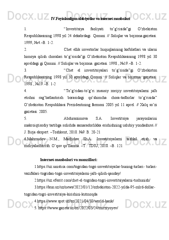 IV.Foyialanilgan alabiyotlar va internet manbalari
1. “Investitsiya 	faoliyati	 	to’g’risida”gi	 	O’zbekiston
Respublikasining	
 1998	 yil	 24	 dekabrdagi	  Qonuni.	 // Soliqlar	 va	 bojxona.gazetasi.
1999,	
 №4.–B.	 1-2.
2. Chet	
 ellik	 investorlar	 huquqlarining	 kafolatlari	 va	 ularni
himoya	
 qilish	 choralari	 to’g’risida”gi	 O’zbekiston	 Respublikasining	 1998	 yil	 30
apreldagi	
 gi	 Qonuni.	 // Soliqlar	 va	 bojxona.	 gazetasi.	 1998.,	 №19.–B.	 1-2.
3. “Chet	
 el	 investitsiyalari	 to’g’risida”gi	 O’zbekiston
Respublikasining	
 1998	 yil	 30	 apreldagi	 Qonuni.	 // Soliqlar	 va	 bojxona.	 gazetasi.
1998.,	
 №19.–B.	 1-2
4. “To’g’ridan-to’g’ri	
 xususiy	 xorijiy	 investitsiyalarni	 jalb
etishni	
 rag’batlantirish	 borasidagi	 qo’shimcha	 chora-tadbirlar	 to’g’risida”
O’zbekiston	
 Respublikasi	 Prezidentining	 farmoni	 2005	 yil	 11	 aprel.	 // Xalq	 so’zi
gazetasi.	
 2005.	 
5. Abduraximova	
 	S.A.  	Investitsiya	 	jarayonlarini
makroiqtisodiy	
 tartibga	 solishda	 samaradorlikka	 erishishning	 uslubiy	 yondashuvi	 //
J.	
 Birja	 ekspert.	 –Toshkent,	 2010.	 №9.	 B.	 20-21
6. Mahmudov	
 N.M.,	 Madjidov	 Sh.A.	 Investitsiyalarni	 tashkil	 etish	 va
moliyalashtirish.	
 O’quv	 qo’llanma.	 –T.:	 TDIU,	 2010.	 –B.	 121
Internet-manbalari va manzillari:
1. https://uz.unistica.com/togridan-togri-investitsiyalar-buning-turlari-	
 turlari-
vazifalari-togridan-togri-investitsiyalarni-jalb-qilish-qanday/
2. https://uz.eferrit.com/chet-el-togridan-togri-investitsiyalarni-tushunish/
3. https://kun.uz/uz/news/2022/01/12/ozbekiston-2022-yilda-95-mlrd-dollar-
togridan-togri-investitsiya-kirishini-kutmoqda
4.https://www.spot.uz/oz/2021/04/30/world-bank/
5.   https://www.gazeta.uz/oz/2022/03/24/mirziyoyev/ 