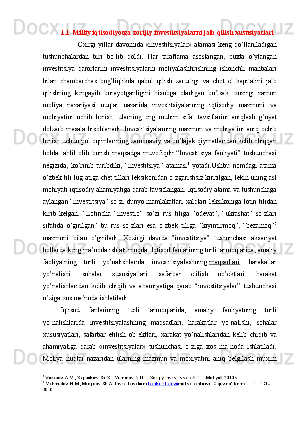 1.1    Milliy iqtisodiyotga xorijiy investitsiyalarni jalb qilish xususiyatlari
 	
      Oxirgi	 yillar	 davomida	 «investitsiyalar»	 atamasi	 keng	 qo’llaniladigan
tushunchalardan	
 biri	 bo’lib	 qoldi.	 Har	 taraflama	 asoslangan,	 puxta	 o’ylangan
investitsiya	
 qarorlarini	 investitsiyalarni	 moliyalashtirishning	 ishonchli	 manbalari
bilan	
 chambarchas	 bog’liqlikda	 qabul	 qilish	 zarurligi	 va	 chet	 el	 kapitalini	 jalb
qilishning	
 kengayib	 borayotganligini	 hisobga	 oladigan	 bo’lsak,	 xozirgi	 zamon
moliya	
 nazariyasi	 nuqtai	 nazarida	 investitsiyalarning	 iqtisodiy	 mazmuni	 va
mohiyatini	
 ochib	 berish,	 ularning	 eng	 muhim	 sifat	 tavsiflarini	 aniqlash	 g’oyat
dolzarb	
 masala	 hisoblanadi.	 Investitsiyalarning	 mazmun	 va	 mohiyatini	 aniq	 ochib
berish	
 uchun	 pul	 oqimlarining	 zamonaviy	 va	 bo’lajak	 qiymatlaridan	 kelib	 chiqqan
holda	
 tahlil	 olib	 borish	 maqsadga	 muvofiqdir.“Investitsiya	 faoliyati”	 tushunchasi
negizida,	
 ko’rinib	 turibdiki,	 “investitsiya”	 atamasi 1
 	yotadi.Ushbu	 nomdagi	 atama
o’zbek	
 tili	 lug’atiga	 chet	 tillari	 leksikonidan	 o’zgarishsiz	 kiritilgan,	 lekin	 uning	 asl
mohiyati	
 iqtisodiy	 ahamiyatiga	 qarab	 tavsiflangan.	 Iqtisodiy	 atama	 va	 tushunchaga
aylangan	
 “investitsiya”	 so’zi	 dunyo	 mamlakatlari	 xalqlari	 leksikoniga	 lotin	 tilidan
kirib	
 kelgan.	 “Lotincha	 “investio”	 so’zi	 rus	 tiliga	 “odevat”,	 “ukrashat”	 so’zlari
sifatida	
 o’girilgan”	 bu	 rus	 so’zlari	 esa	 o’zbek	 tiliga	 “kiyintirmoq”,	 “bezamoq” 2
mazmuni	
 bilan	 o’giriladi.	 Xozirgi	 davrda	 ”investitsiya”	 tushunchasi	 aksariyat
hollarda	
 keng	 ma’noda	 ishlatilmoqda.	 Iqtisod	 fanlarining	 turli	 tarmoqlarida,	 amaliy
faoliyatning	
 turli	 yo’nalishlarida	 investitsiyalashning   maqsadlari ,	 harakatlar
yo’nalishi,	
 	sohalar	 	xususiyatlari,	 	safarbar	 	etilish	 	ob’ektlari,	 	harakat
yo’nalishlaridan	
 kelib	 chiqib	 va	 ahamiyatiga	 qarab	 “investitsiyalar”	 tushunchasi
o’ziga	
 xos	 ma’noda	 ishlatiladi.
Iqtisod	
 	fanlarining	 	turli	 	tarmoqlarida,	 	amaliy	 	faoliyatning	 	turli
yo’nalishlarida	
 investitsiyalashning	 maqsadlari,	 harakatlar	 yo’nalishi,	 sohalar
xususiyatlari,	
 safarbar	 etilish	 ob’ektlari,	 xarakat	 yo’nalishlaridan	 kelib	 chiqib	 va
ahamiyatiga	
 qarab	 «investitsiyalar»	 tushunchasi	 o’ziga	 xos	 ma’noda	 ishlatiladi.
Moliya	
 nuqtai	 nazaridan	 ularning	 mazmun	 va	 moxiyatini	 aniq	 belgilash	 muxim
1
  Vaxabov	
 A.V.,	 Xajibakiev	 Sh.X.,	 Muminov	 N.G.―Xorijiy	 investitsiyalar -T	 ―Moliya ,	 2010	 y.	‖ ‖
2
  Mahmudov	
 N.M,	 Madjidov	 Sh.A.	 Investitsiyalarni   tashkil	 etish	 va moliyalashtirish.	 O'quv	 qo'llanma.	 – T.:	 TDIU,	 
2010. 