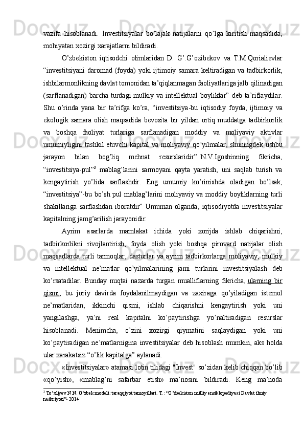 vazifa hisoblanadi.	 Investitsiyalar	 bo’lajak	 natijalarni	 qo’lga	 kiritish	 maqsadida,
mohiyatan	
 xozirgi	 xarajatlarni	 bildiradi.
O’zbekiston	
 iqtisodchi	 olimlaridan	 D.	 G’.G’ozibekov	 va	 T.M.Qorialievlar
“investitsiyani	
 daromad	 (foyda)	 yoki	 ijtimoiy	 samara	 keltiradigan	 va	 tadbirkorlik,
ishbilarmonlikning	
 davlat	 tomonidan	 ta’qiqlanmagan	 faoliyatlariga	 jalb	 qilinadigan
(sarflanadigan)	
 barcha	 turdagi	 mulkiy	 va	 intellektual	 boyliklar”	 deb	 ta’riflaydilar.
Shu	
 o’rinda	 yana	 bir	 ta’rifga	 ko’ra,	 “investitsiya-bu	 iqtisodiy	 foyda,	 ijtimoiy	 va
ekologik	
 samara	 olish	 maqsadida	 bevosita	 bir	 yildan	 ortiq	 muddatga	 tadbirkorlik
va	
 boshqa	 faoliyat	 turlariga	 sarflanadigan	 moddiy	 va	 moliyaviy	 aktivlar
umumiyligini	
 tashkil	 etuvchi	 kapital	 va	 moliyaviy	 qo’yilmalar,	 shuningdek	 ushbu
jarayon	
 	bilan	 	bog’liq	 	mehnat	 	resurslaridir”.   N.V.Igoshinning	 	fikricha,
“investitsiya-pul” 3
 	
mablag’larini	 sarmoyani	 qayta	 yaratish,	 uni	 saqlab	 turish	 va
kengaytirish	
 yo’lida	 sarflashdir.	 Eng	 umumiy	 ko’rinishda	 oladigan	 bo’lsak,
“investitsiya”-bu	
 bo’sh	 pul	 mablag’larini	 moliyaviy	 va	 moddiy	 boyliklarning	 turli
shakillariga	
 sarflashdan	 iboratdir”	 Umuman	 olganda,	 iqtisodiyotda	 investitsiyalar
kapitalning	
 jamg’arilish	 jarayonidir.
Ayrim	
 asarlarda	 mamlakat	 ichida	 yoki	 xorijda	 ishlab	 chiqarishni,
tadbirkorlikni	
 rivojlantirish,	 foyda	 olish	 yoki	 boshqa	 pirovard	 natijalar	 olish
maqsadlarda	
 turli	 tarmoqlar,	 dasturlar	 va	 ayrim	 tadbirkorlarga	 moliyaviy,	 mulkiy
va	
 intellektual	 ne’matlar	 qo’yilmalarining	 jami	 turlarini	 investitsiyalash	 deb
ko’rsatadilar.	
 Bunday	 nuqtai	 nazarda	 turgan	 mualliflarning	 fikricha,   ularning	 bir
qismi ,	
 bu	 joriy	 davirda	 foydalanilmaydigan	 va	 zaxiraga	 qo’yiladigan	 istemol
ne’matlaridan,	
 ikkinchi	 qismi,	 ishlab	 chiqarishni	 kengaytirish	 yoki	 uni
yangilashga,	
 ya’ni	 real	 kapitalni	 ko’paytirishga	 yo’naltiradigan	 resurslar
hisoblanadi.	
 Menimcha,	 o’zini	 xozirgi	 qiymatini	 saqlaydigan	 yoki	 uni
ko’paytiradigan	
 ne’matlarnigina	 investitsiyalar	 deb	 hisoblash	 mumkin,	 aks	 holda
ular	
 xarakatsiz	 “o’lik	 kapitalga”	 aylanadi.	 
«Investitsiyalar»	
 atamasi	 lotin	 tilidagi	 "Invest"	 so’zidan	 kelib	 chiqqan	 bo’lib
«qo’yish»,	
 «mablag’ni	 safarbar	 etish»	 ma’nosini	 bildiradi.	 Keng	 ma’noda
3
  To’xliyev	
 N.N.	 O’zbek	 modeli:	 taraqqiyot	 tamoyillari.	 T.:	 “O’zbekiston	 milliy	 ensiklopediyasi	 Davlat	 ilmiy	 
nashriyoti”-	
 2014 