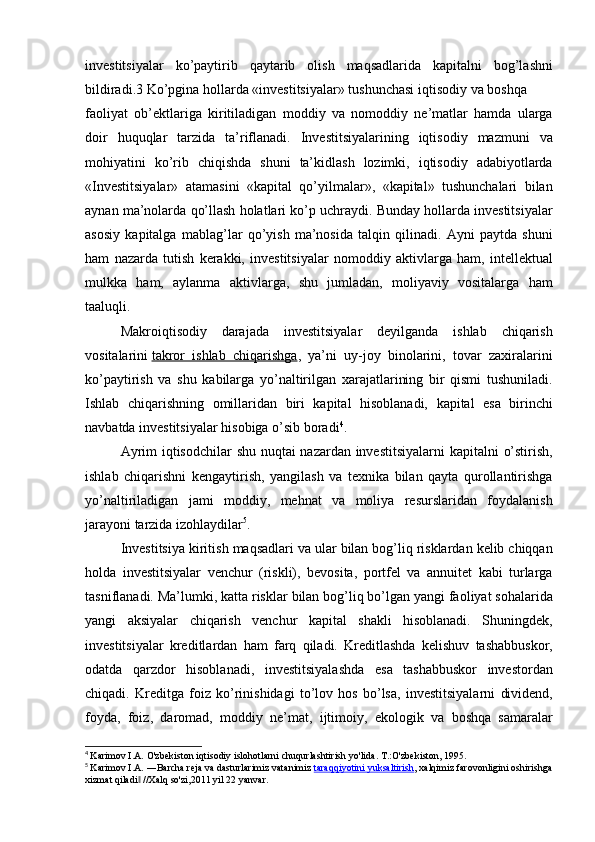 investitsiyalar ko’paytirib	 qaytarib	 olish	 maqsadlarida	 kapitalni	 bog’lashni
bildiradi.3   Ko’pgina	
 hollarda	 «investitsiyalar»	 tushunchasi	 iqtisodiy	 va	 boshqa	 
faoliyat	
 ob’ektlariga	 kiritiladigan	 moddiy	 va	 nomoddiy	 ne’matlar	 hamda	 ularga
doir	
 huquqlar	 tarzida	 ta’riflanadi.	 Investitsiyalarining	 iqtisodiy	 mazmuni	 va
mohiyatini	
 ko’rib	 chiqishda	 shuni	 ta’kidlash	 lozimki,	 iqtisodiy	 adabiyotlarda
«Investitsiyalar»	
 atamasini	 «kapital	 qo’yilmalar»,	 «kapital»	 tushunchalari	 bilan
aynan	
 ma’nolarda	 qo’llash	 holatlari	 ko’p	 uchraydi.	 Bunday	 hollarda	 investitsiyalar
asosiy	
 kapitalga	 mablag’lar	 qo’yish	 ma’nosida	 talqin	 qilinadi.	 Ayni	 paytda	 shuni
ham	
 nazarda	 tutish	 kerakki,	 investitsiyalar	 nomoddiy	 aktivlarga	 ham,	 intellektual
mulkka	
 ham,	 aylanma	 aktivlarga,	 shu	 jumladan,	 moliyaviy	 vositalarga	 ham
taaluqli.
Makroiqtisodiy	
 darajada	 investitsiyalar	 deyilganda	 ishlab	 chiqarish
vositalarini   takror	
 ishlab	 chiqarishga ,	 ya’ni	 uy-joy	 binolarini,	 tovar	 zaxiralarini
ko’paytirish	
 va	 shu	 kabilarga	 yo’naltirilgan	 xarajatlarining	 bir	 qismi	 tushuniladi.
Ishlab	
 chiqarishning	 omillaridan	 biri	 kapital	 hisoblanadi,	 kapital	 esa	 birinchi
navbatda	
 investitsiyalar	 hisobiga	 o’sib	 boradi 4
.
Ayrim	
 iqtisodchilar	 shu	 nuqtai	 nazardan	 investitsiyalarni	 kapitalni	 o’stirish,
ishlab	
 chiqarishni	 kengaytirish,	 yangilash	 va	 texnika	 bilan	 qayta	 qurollantirishga
yo’naltiriladigan	
 jami	 moddiy,	 mehnat	 va	 moliya	 resurslaridan	 foydalanish
jarayoni	
 tarzida	 izohlaydilar 5
.
Investitsiya
 kiritish	 maqsadlari	 va	 ular	 bilan	 bog’liq	 risklardan	 kelib	 chiqqan
holda	
 investitsiyalar	 venchur	 (riskli),	 bevosita,	 portfel	 va	 annuitet	 kabi	 turlarga
tasniflanadi.	
 Ma’lumki,	 katta	 risklar	 bilan	 bog’liq	 bo’lgan	 yangi	 faoliyat	 sohalarida
yangi	
 aksiyalar	 chiqarish	 venchur	 kapital	 shakli	 hisoblanadi.	 Shuningdek,
investitsiyalar	
 kreditlardan	 ham	 farq	 qiladi.	 Kreditlashda	 kelishuv	 tashabbuskor,
odatda	
 qarzdor	 hisoblanadi,	 investitsiyalashda	 esa	 tashabbuskor	 investordan
chiqadi.	
 Kreditga	 foiz	 ko’rinishidagi	 to’lov	 hos	 bo’lsa,	 investitsiyalarni	 dividend,
foyda,	
 foiz,	 daromad,	 moddiy	 ne’mat,	 ijtimoiy,	 ekologik	 va	 boshqa	 samaralar
4
  Karimov	
 I.A.	 O'zbekiston	 iqtisodiy	 islohotlarni	 chuqurlashtirish	 yo'lida.	 T.:O'zbekiston,	 1995.
5
  Karimov	
 I.A.	 ―Barcha	 reja	 va dasturlarimiz	 vatanimiz   taraqqiyotini	 yuksaltirish ,	 xalqimiz	 farovonligini	 oshirishga
xizmat	
 qiladi	 //Xalq	 so'zi,2011	 yil	 22 yanvar.	‖ 