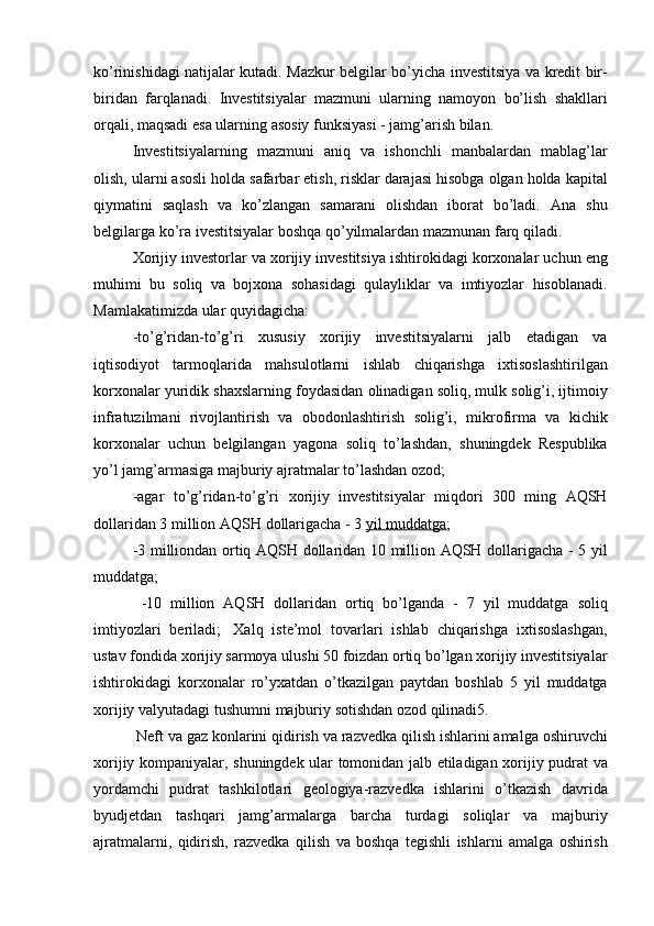 ko’rinishidagi natijalar	 kutadi.	 Mazkur	 belgilar	 bo’yicha	 investitsiya	 va	 kredit	 bir-
biridan	
 farqlanadi.	 Investitsiyalar	 mazmuni	 ularning	 namoyon	 bo’lish	 shakllari
orqali,	
 maqsadi	 esa	 ularning	 asosiy	 funksiyasi	 - jamg’arish	 bilan.
Investitsiyalarning	
 mazmuni	 aniq	 va	 ishonchli	 manbalardan	 mablag’lar
olish,	
 ularni	 asosli	 holda	 safarbar	 etish,	 risklar	 darajasi	 hisobga	 olgan	 holda	 kapital
qiymatini	
 saqlash	 va	 ko’zlangan	 samarani	 olishdan	 iborat	 bo’ladi.	 Ana	 shu
belgilarga	
 ko’ra	 ivestitsiyalar	 boshqa	 qo’yilmalardan	 mazmunan	 farq	 qiladi.
Xorijiy	
 investorlar	 va	 xorijiy	 investitsiya	 ishtirokidagi	 korxonalar	 uchun	 eng
muhimi	
 bu	 soliq	 va	 bojxona	 sohasidagi	 qulayliklar	 va	 imtiyozlar	 hisoblanadi.
Mamlakatimizda	
 ular	 quyidagicha:  
-to’g’ridan-to’g’ri	
 xususiy	 xorijiy	 investitsiyalarni	 jalb	 etadigan	 va
iqtisodiyot	
 tarmoqlarida	 mahsulotlarni	 ishlab	 chiqarishga	 ixtisoslashtirilgan
korxonalar	
 yuridik	 shaxslarning	 foydasidan	 olinadigan	 soliq,	 mulk	 solig’i,	 ijtimoiy
infratuzilmani	
 rivojlantirish	 va	 obodonlashtirish	 solig’i,	 mikrofirma	 va	 kichik
korxonalar	
 uchun	 belgilangan	 yagona	 soliq	 to’lashdan,	 shuningdek	 Respublika
yo’l	
 jamg’armasiga	 majburiy	 ajratmalar	 to’lashdan	 ozod;  
-agar	
 to’g’ridan-to’g’ri	 xorijiy	 investitsiyalar	 miqdori	 300	 ming	 AQSH
dollaridan	
 3 million	 AQSH	 dollarigacha	 - 3   yil	 muddatga ;  
-3	
 milliondan	 ortiq	 AQSH	 dollaridan	 10	 million	 AQSH	 dollarigacha	 - 5 yil
muddatga;  
 	
-10	 million	 AQSH	 dollaridan	 ortiq	 bo’lganda	 - 7 yil	 muddatga	 soliq
imtiyozlari	
 beriladi;    	Xalq	 iste’mol	 tovarlari	 ishlab	 chiqarishga	 ixtisoslashgan,
ustav	
 fondida	 xorijiy	 sarmoya	 ulushi	 50	 foizdan	 ortiq	 bo’lgan	 xorijiy	 investitsiyalar
ishtirokidagi	
 korxonalar	 ro’yxatdan	 o’tkazilgan	 paytdan	 boshlab	 5 yil	 muddatga
xorijiy	
 valyutadagi	 tushumni	 majburiy	 sotishdan	 ozod	 qilinadi5.  
  Neft	
 va	 gaz	 konlarini	 qidirish	 va	 razvedka	 qilish	 ishlarini	 amalga	 oshiruvchi
xorijiy	
 kompaniyalar,	 shuningdek	 ular	 tomonidan	 jalb	 etiladigan	 xorijiy	 pudrat	 va
yordamchi	
 pudrat	 tashkilotlari	 geologiya-razvedka	 ishlarini	 o’tkazish	 davrida
byudjetdan	
 tashqari	 jamg’armalarga	 barcha	 turdagi	 soliqlar	 va	 majburiy
ajratmalarni,	
 qidirish,	 razvedka	 qilish	 va	 boshqa	 tegishli	 ishlarni	 amalga	 oshirish 