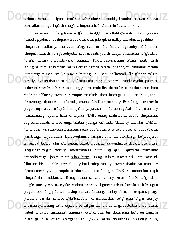 uchun zarur	 bo’lgan	 mashina-uskunalarni,	 moddiy-texnika	 resurslari	 va
xizmatlarni	
 import	 qilish	 chog’ida	 bojxona	 to’lovlarini	 to’lashdan	 ozod;  
Umuman,	
 	to’g’ridan-to’g’ri	 	xorijiy	 	investitsiyalarni	 	va	 	yuqori
texnologiyalarni,	
 boshqaruv	 ko’nikmalarini	 jalb	 qilish	 milliy	 firmalarning	 ishlab	 
chiqarish	
 usullariga	 muayyan	 o’zgarishlarni	 olib	 kiradi.	 Iqtisodiy	 islohotlarni
chuqurlashtirish	
 va	 iqtisodiyotni	 modernizatsiyalash	 nuqtai	 nazaridan	 to’g’ridan-
to’g’ri	
 xorijiy	 investitsiyalar	 oqimini	 Texnologiyalarning	 o’zini	 sotib	 olish
ko’pgina	
 rivojlanayotgan	 mamlakatlar	 hamda	 o’tish	 iqtisodiyoti	 davlatlari	 uchun
qimmatga	
 tushadi	 va	 ko’pincha	 buning	 iloji	 ham	 bo’lmaydi.	 To’g’ridan-to’g’ri
xorijiy	
 investitsiyalar	 mahalliy	 firmalarda	 mavjud	 yuqori	 texnologiyalar	 paketini
oshirishi	
 mumkin.	 Yangi	 texnologiyalarni	 mahalliy	 sharoitlarda	 moslashtirish	 ham
muhimdir.Xorijiy	
 investorlar	 yuqori	 malakali	 ishchi	 kuchiga	 talabni	 oshiradi,	 aholi
farovonligi	
 darajasini	 ko’taradi,	 chunki	 TMKlar	 mahalliy	 firmalarga	 qaraganda
yuqoriroq	
 maosh	 to’laydi.	 Biroq	 shunga	 yarasha	 adolatsiz	 raqobat	 tufayli	 mahalliy
firmalarning	
 foydasi	 ham	 kamayadi.	 TMK	 oraliq	 mahsulotni	 ishlab	 chiqarishni
rag’batlantiradi,	
 chunki	 unga	 talabni	 yuzaga	 keltiradi.	 Mahalliy	 firmalar	 TMKlar
tomonidan	
 yaratilayotgan	 talabga	 asosan	 qo’shimcha	 ishlab	 chiqarish	 quvvatlarini
yaratishga	
 majburdirlar.	 Bu	 rivojlanish	 darajasi	 past	 mamlakatlarga	 ko’proq	 xos
xususiyat	
 bo’lib,	 ular	 o’z	 sanoat	 ishlab	 chiqarish	 quvvatlariga	 deyarli	 ega	 emas.
Tog’ridan-to’g’ri	
 xorijiy	 investitsiyalar	 oqimining	 qabul	 qiluvchi	 mamlakat
iqtisodiyotiga	
 ijobiy	 ta’siri   bilan	 birga ,	 uning	 salbiy	 samaralari	 ham	 mavjud.
Ulardan	
 biri	 – ichki	 kapital	 qo’yilmalarning	 xorijiy	 investitsiyalar	 va	 mahalliy
firmalarning	
 yuqori	 raqobatbardoshlikka	 ega	 bo’lgan	 TMKlar	 tomonidan	 siqib
chiqarilishi	
 hisoblanadi.	 Biroq	 ushbu	 samara	 doimiy	 emas,	 chunki	 to’g’ridan-
to’g’ri	
 xorijiy	 investitsiyalar	 mehnat	 unumdorligining	 ortishi	 hamda	 olib	 kirilgan
yuqori	
 texnologiyalardan	 tashqi	 samara	 hisobiga	 milliy	 firmalar	 ekspansiyasiga
yordam	
 berishi	 mumkin.Ma’lumotlar	 ko’rsatishicha,	 to’g’ridan-to’g’ri	 xorijiy
investitsiyalarning	
 netto	 oqimini	 kiritilgan	 har	 bir	 dollarga	 nisbatan	 o’sib	 boishi
qabul	
 qiluvchi	 mamlakat	 umumiy	 kapitalining	 bir	 dollaridan	 ko’proq	 hajmda
o’sishiga	
 olib	 keladi	 (o’zgarishlar	 1,5-2,3	 marta	 doirasida).	 Shunday	 qilib, 