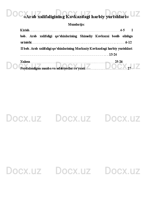 «Arab xalifaligining Kavkazdagi harbiy yurishlari»
Mundarija:
Kirish ……..……………..…………
…..……………..……………………………………………………………………………………. 4-5   I
bob.   Arab   xalifaligi   qo shinlarining   Shimoliy   Kavkazni   bosib   olishgaʻ
urinishi …………………..………………………..………………………..………………………..…………………..…..…………. 6-12
II bob.   Arab xalifaligi qo shinlarining Markaziy Kavkazdagi harbiy yurishlari	
ʻ .
………………………………………………………………………..…………………………………………...….… 13-24 
Xulosa
……………..……………..……………..……………..…………..……………..……………..…………..………………… 25-26 
Foydalanilgan manba va adabiyotlar ro yxati	
ʻ ……………..………..…………..……………..
… ..
…… 27 
    
