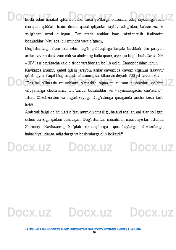 kuchi   bilan   harakat   qildilar,   balki   tinch   yo llarga,   xususan,   soliq   siyosatiga   hamʻ
murojaat   qildilar.   Islom   dinini   qabul   qilganlar   saylov   solig‘idan,   ba’zan   esa   е r
solig‘idan   ozod   qilingan.   Tez   orada   arablar   ham   missionerlik   faoliyatini
boshladilar. Natijada, bir muncha vaqt o tgach, 	
ʻ
Dog istondagi   islom   asta-sekin   tog‘li   qishloqlarga   tarqala   boshladi.   Bu   jarayon	
ʻ
asrlar davomida davom etdi va aholining katta qismi, ayniqsa tog‘li hududlarda XV
– XVI asr oxirigacha eski e’tiqod tarafdorlari bo lib qoldi. Zamondoshlar uchun 	
ʻ
Kavkazda   islomni   qabul   qilish   jarayoni   asrlar   davomida   davom   etganini   tasavvur
qilish qiyin. Faqat Dog istonda islomning shakllanishi deyarli 900 yil davom etdi.	
ʻ
“Tog lar   o lkasida   mustahkam   o rnashib   olgan   musulmon   ruhoniylari   qo shni	
ʻ ʻ ʻ ʻ
viloyatlarga   chodirlarini   cho zishni   boshladilar   va   Vaynaxlargacha   cho zdilar”.	
ʻ ʻ
Islom   Checheniston   va   Ingushetiyaga   Dog istonga   qaraganda   ancha   kech   kirib	
ʻ
keldi.
Arab xalifaligi qo shinlari o tish mumkin emasligi, baland tog lar, qal alar bo lgani	
ʻ ʻ ʻ ʼ ʻ
uchun   bu   е rga   qadam   bosmagan.   Dog istondan   musulmon   missionyerlari   Islomni	
ʻ
Shimoliy   Kavkazning   ko plab   mintaqalariga:   qorachaylarga,   cherkeslarga,	
ʻ
kabardiyaliklarga, adigelarga va boshqalarga olib kelishdi 13
. 
   
13   https://scibook.net/istoriya    -   religiy    -   knigi/popyitka    -   zavoevaniya    -   severnogo    -   kavkaza    -   47005.html       
10  
  