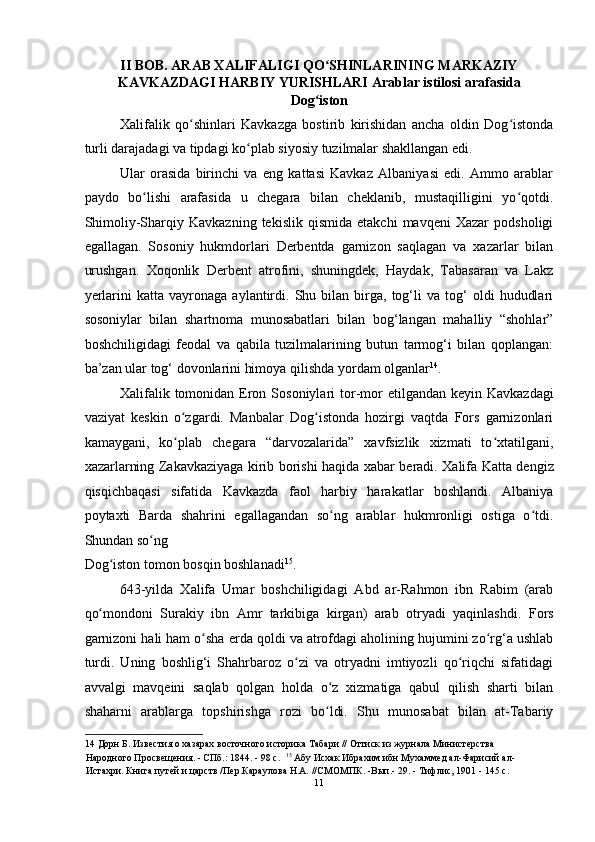 II BOB. ARAB XALIFALIGI QO SHINLARINING MARKAZIYʻ
KAVKAZDAGI HARBIY YURISHLARI Arablar istilosi arafasida
Dog iston
ʻ  
Xalifalik   qo shinlari   Kavkazga   bostirib   kirishidan   ancha   oldin   Dog istonda	
ʻ ʻ
turli darajadagi va tipdagi ko plab siyosiy tuzilmalar shakllangan edi. 	
ʻ
Ular   orasida   birinchi   va   eng   kattasi   Kavkaz   Albaniyasi   edi.   Ammo   arablar
paydo   bo lishi   arafasida   u   chegara   bilan   cheklanib,   mustaqilligini   yo qotdi.	
ʻ ʻ
Shimoliy-Sharqiy   Kavkazning   tekislik   qismida   etakchi   mavqeni   Xazar   podsholigi
egallagan.   Sosoniy   hukmdorlari   Derbentda   garnizon   saqlagan   va   xazarlar   bilan
urushgan.   Xoqonlik   Derbent   atrofini,   shuningdek,   Haydak,   Tabasaran   va   Lakz
y е rlarini   katta   vayronaga   aylantirdi.   Shu  bilan   birga,   tog‘li   va  tog‘   oldi   hududlari
sosoniylar   bilan   shartnoma   munosabatlari   bilan   bog‘langan   mahalliy   “shohlar”
boshchiligidagi   feodal   va   qabila   tuzilmalarining   butun   tarmog‘i   bilan   qoplangan:
ba’zan ular tog‘ dovonlarini himoya qilishda yordam olganlar 14
. 
Xalifalik  tomonidan Eron  Sosoniylari  tor-mor  etilgandan  keyin   Kavkazdagi
vaziyat   keskin   o zgardi.   Manbalar   Dog istonda   hozirgi   vaqtda   Fors   garnizonlari	
ʻ ʻ
kamaygani,   ko plab   chegara   “darvozalarida”   xavfsizlik   xizmati   to xtatilgani,
ʻ ʻ
xazarlarning Zakavkaziyaga kirib borishi haqida xabar beradi. Xalifa   Katta dengiz
qisqichbaqasi   sifatida   Kavkazda   faol   harbiy   harakatlar   boshlandi.   Albaniya
poytaxti   Barda   shahrini   egallagandan   so ng   arablar   hukmronligi   ostiga   o tdi.	
ʻ ʻ
Shundan so ng 	
ʻ
Dog iston tomon bosqin boshlanadi	
ʻ 15
. 
643-yilda   Xalifa   Umar   boshchiligidagi   Abd   ar-Rahmon   ibn   Rabim   (arab
qo mondoni   Surakiy   ibn   Amr   tarkibiga   kirgan)   arab   otryadi   yaqinlashdi.	
ʻ   Fors
garnizoni hali ham o sha 	
ʻ е rda qoldi va atrofdagi aholining hujumini zo rg‘a ushlab	ʻ
turdi.   Uning   boshlig‘i   Shahrbaroz   o zi   va   otryadni   imtiyozli   qo riqchi   sifatidagi	
ʻ ʻ
avvalgi   mavqeini   saqlab   qolgan   holda   o z   xizmatiga   qabul   qilish   sharti   bilan	
ʻ
shaharni   arablarga   topshirishga   rozi   bo ldi.   Shu   munosabat   bilan   at-Tabariy
ʻ
14  Дорн Б. Известия о хазарах восточного историка Табари // Оттиск из журнала Министерства 
Народного Просвещения. - СПб.: 1844. - 98 с.    15
 Абу Исхак Ибрахим ибн Мухаммед ал-Фарисий ал-
Истахри. Книга путей и царств /Пер.Караулова H.A. //СМОМПК. -Вып.- 29. - Тифлис, 1901 - 145 с.  
11  
  