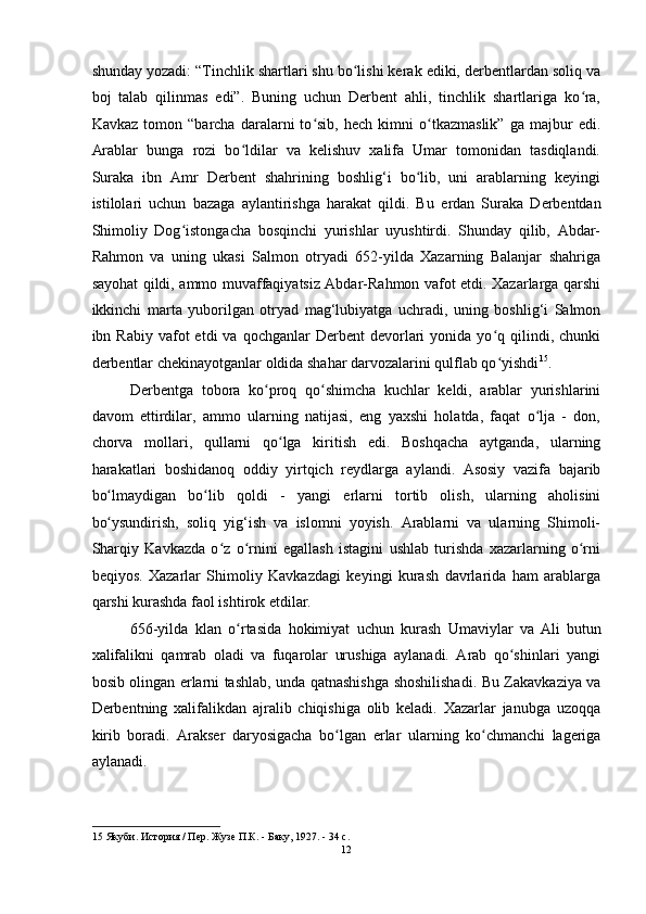 shunday yozadi: “Tinchlik shartlari shu bo lishi kerak ediki, derbentlardan soliq vaʻ
boj   talab   qilinmas   edi”.   Buning   uchun   Derbent   ahli,   tinchlik   shartlariga   ko ra,	
ʻ
Kavkaz   tomon   “barcha   daralarni   to sib,   hech   kimni   o tkazmaslik”   ga   majbur   edi.	
ʻ ʻ
Arablar   bunga   rozi   bo ldilar   va   kelishuv   xalifa   Umar   tomonidan   tasdiqlandi.	
ʻ
Suraka   ibn   Amr   Derbent   shahrining   boshlig‘i   bo lib,   uni   arablarning   keyingi	
ʻ
istilolari   uchun   bazaga   aylantirishga   harakat   qildi.   Bu   е rdan   Suraka   Derbentdan
Shimoliy   Dog istongacha   bosqinchi   yurishlar   uyushtirdi.   Shunday   qilib,   Abdar-	
ʻ
Rahmon   va   uning   ukasi   Salmon   otryadi   652-yilda   Xazarning   Balanjar   shahriga
sayohat qildi, ammo muvaffaqiyatsiz Abdar-Rahmon vafot etdi. Xazarlarga qarshi
ikkinchi   marta   yuborilgan   otryad   mag‘lubiyatga   uchradi,   uning   boshlig‘i   Salmon
ibn  Rabiy  vafot   etdi   va  qochganlar  Derbent   devorlari  yonida  yo q  qilindi,  chunki	
ʻ
derbentlar chekinayotganlar oldida shahar darvozalarini qulflab qo yishdi
ʻ 15
. 
Derbentga   tobora   ko proq   qo shimcha   kuchlar   keldi,   arablar   yurishlarini	
ʻ ʻ
davom   ettirdilar,   ammo   ularning   natijasi,   eng   yaxshi   holatda,   faqat   o lja   -   don,	
ʻ
chorva   mollari,   qullarni   qo lga   kiritish   edi.   Boshqacha   aytganda,   ularning	
ʻ
harakatlari   boshidanoq   oddiy   yirtqich   reydlarga   aylandi.   Asosiy   vazifa   bajarib
bo lmaydigan   bo lib   qoldi   -   yangi  	
ʻ ʻ е rlarni   tortib   olish,   ularning   aholisini
bo ysundirish,   soliq   yig‘ish   va   islomni   yoyish.   Arablarni   va   ularning   Shimoli-
ʻ
Sharqiy   Kavkazda   o z   o rnini   egallash   istagini   ushlab   turishda   xazarlarning   o rni	
ʻ ʻ ʻ
beqiyos.   Xazarlar   Shimoliy   Kavkazdagi   keyingi   kurash   davrlarida   ham   arablarga
qarshi kurashda faol ishtirok etdilar. 
656-yilda   klan   o rtasida   hokimiyat   uchun   kurash	
ʻ   Umaviylar   va   Ali   butun
xalifalikni   qamrab   oladi   va   fuqarolar   urushiga   aylanadi.   Arab   qo shinlari   yangi	
ʻ
bosib olingan   е rlarni tashlab, unda qatnashishga shoshilishadi. Bu Zakavkaziya va
Derbentning   xalifalikdan   ajralib   chiqishiga   olib   keladi.   Xazarlar   janubga   uzoqqa
kirib   boradi.   Arakser   daryosigacha   bo lgan  	
ʻ е rlar   ularning   ko chmanchi   lageriga	ʻ
aylanadi. 
   
15  Якуби. История / Пер. Жузе П.К. - Баку, 1927. - 34 с. 
12  
  