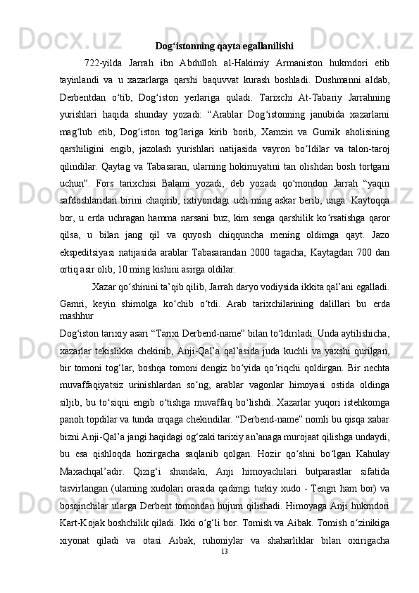 Dog istonning qayta egallanilishi ʻ
722-yilda   Jarrah   ibn   Abdulloh   al-Hakimiy   Armaniston   hukmdori   etib
tayinlandi   va   u   xazarlarga   qarshi   baquvvat   kurash   boshladi.   Dushmanni   aldab,
Derbentdan   o tib,   Dog iston   y	
ʻ ʻ е rlariga   quladi.   Tarixchi   At-Tabariy   Jarrahning
yurishlari   haqida   shunday   yozadi:   “Arablar   Dog istonning   janubida   xazarlarni	
ʻ
mag lub   etib,   Dog iston   tog lariga   kirib   borib,   Xamzin   va   Gumik   aholisining	
ʻ ʻ ʻ
qarshiligini   е ngib,   jazolash   yurishlari   natijasida   vayron   bo ldilar   va   talon-taroj	
ʻ
qilindilar.   Qaytag   va   Tabasaran,   ularning   hokimiyatini   tan   olishdan   bosh   tortgani
uchun”.   Fors   tarixchisi   Balami   yozadi,   deb   yozadi   qo mondon   Jarrah   “yaqin	
ʻ
safdoshlaridan   birini   chaqirib,   ixtiyoridagi   uch   ming   askar   berib,   unga:   Kaytoqqa
bor,   u   е rda   uchragan   hamma   narsani   buz,   kim   senga   qarshilik   ko rsatishga   qaror	
ʻ
qilsa,   u   bilan   jang   qil   va   quyosh   chiqquncha   mening   oldimga   qayt.   Jazo
ekspeditsiyasi   natijasida   arablar   Tabasarandan   2000   tagacha,   Kaytagdan   700   dan
ortiq asir olib, 10 ming kishini asirga oldilar. 
Xazar qo shinini ta’qib qilib, Jarrah daryo vodiysida ikkita qal’ani egalladi. 	
ʻ
Gamri,   keyin   shimolga   ko chib   o tdi.   Arab   tarixchilarining   dalillari   bu  	
ʻ ʻ е rda
mashhur 
Dog iston tarixiy asari “Tarixi Derbend-name” bilan to ldiriladi. Unda aytilishicha,	
ʻ ʻ
xazarlar   tekislikka   chekinib,   Anji-Qal’a   qal’asida   juda   kuchli   va   yaxshi   qurilgan,
bir   tomoni   tog‘lar,   boshqa   tomoni   dengiz   bo yida   qo riqchi   qoldirgan.   Bir   nechta	
ʻ ʻ
muvaffaqiyatsiz   urinishlardan   so ng,   arablar   vagonlar   himoyasi   ostida   oldinga	
ʻ
siljib,   bu   to siqni   engib   o tishga   muvaffaq   bo lishdi.   Xazarlar   yuqori   istehkomga	
ʻ ʻ ʻ
panoh topdilar va tunda orqaga chekindilar. “Derbend-name” nomli bu qisqa xabar
bizni Anji-Qal’a jangi haqidagi og‘zaki tarixiy an’anaga murojaat qilishga undaydi,
bu   esa   qishloqda   hozirgacha   saqlanib   qolgan.   Hozir   qo shni   bo lgan   Kahulay	
ʻ ʻ
Maxachqal’adir.   Qizig‘i   shundaki,   Anji   himoyachilari   butparastlar   sifatida
tasvirlangan (ularning xudolari orasida qadimgi turkiy xudo - Tengri ham bor) va
bosqinchilar ularga Derbent tomondan hujum qilishadi. Himoyaga Anji  hukmdori
Kart-Kojak boshchilik qiladi. Ikki o g‘li bor: Tomish va	
ʻ   Aibak. Tomish o zinikiga	ʻ
xiyonat   qiladi   va   otasi   Aibak,   ruhoniylar   va   shaharliklar   bilan   oxirigacha
13  
  