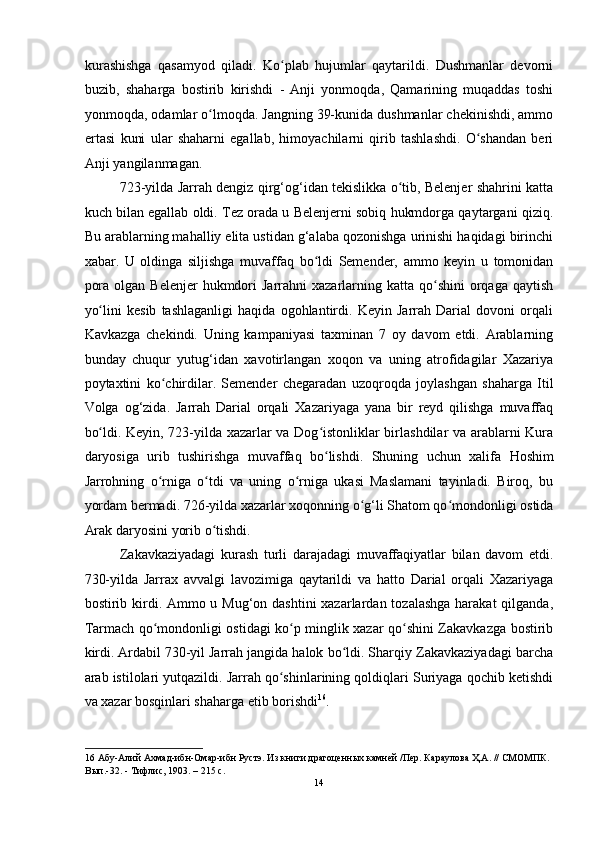 kurashishga   qasamyod   qiladi.   Ko plab   hujumlar   qaytarildi.   Dushmanlar   devorniʻ
buzib,   shaharga   bostirib   kirishdi   -   Anji   yonmoqda,   Qamarining   muqaddas   toshi
yonmoqda, odamlar o lmoqda. Jangning 39-kunida dushmanlar chekinishdi, ammo	
ʻ
ertasi   kuni   ular   shaharni   egallab,   himoyachilarni   qirib   tashlashdi.   O shandan   beri	
ʻ
Anji yangilanmagan. 
723-yilda Jarrah dengiz qirg‘og‘idan tekislikka o tib, Belenjer shahrini katta	
ʻ
kuch bilan egallab oldi. Tez orada u Belenjerni sobiq hukmdorga qaytargani qiziq.
Bu arablarning mahalliy elita ustidan g‘alaba qozonishga urinishi haqidagi birinchi
xabar.   U   oldinga   siljishga   muvaffaq   bo ldi	
ʻ   Semender,   ammo   keyin   u   tomonidan
pora  olgan  Belenjer  hukmdori  Jarrahni   xazarlarning  katta  qo shini  orqaga qaytish	
ʻ
yo lini   kesib   tashlaganligi   haqida   ogohlantirdi.   Keyin   Jarrah   Darial   dovoni   orqali	
ʻ
Kavkazga   chekindi.   Uning   kampaniyasi   taxminan   7   oy   davom   etdi.   Arablarning
bunday   chuqur   yutug‘idan   xavotirlangan   xoqon   va   uning   atrofidagilar   Xazariya
poytaxtini   ko chirdilar.	
ʻ   Semender   chegaradan   uzoqroqda   joylashgan   shaharga   Itil
Volga   og‘zida.   Jarrah   Darial   orqali   Xazariyaga   yana   bir   reyd   qilishga   muvaffaq
bo ldi. Keyin, 723-yilda xazarlar va Dog istonliklar birlashdilar va arablarni Kura	
ʻ ʻ
daryosiga   urib   tushirishga   muvaffaq   bo lishdi.   Shuning   uchun   xalifa	
ʻ   Hoshim
Jarrohning   o rniga   o tdi   va   uning   o rniga   ukasi   Maslamani   tayinladi.   Biroq,   bu	
ʻ ʻ ʻ
yordam bermadi. 726-yilda xazarlar xoqonning o g‘li Shatom qo mondonligi ostida	
ʻ ʻ
Arak daryosini yorib o tishdi. 	
ʻ
Zakavkaziyadagi   kurash   turli   darajadagi   muvaffaqiyatlar   bilan   davom   etdi.
730-yilda   Jarrax   avvalgi   lavozimiga   qaytarildi   va   hatto   Darial   orqali   Xazariyaga
bostirib kirdi. Ammo u Mug‘on dashtini xazarlardan tozalashga harakat  qilganda,
Tarmach qo mondonligi ostidagi ko p minglik xazar qo shini Zakavkazga bostirib	
ʻ ʻ ʻ
kirdi.   Ardabil 730-yil   Jarrah jangida halok bo ldi. Sharqiy Zakavkaziyadagi barcha	
ʻ
arab istilolari yutqazildi. Jarrah qo shinlarining qoldiqlari Suriyaga qochib ketishdi	
ʻ
va xazar bosqinlari shaharga etib borishdi 16
. 
16  Абу-Алий Ахмад-ибн-Омар-ибн Рустэ. Из книги драгоценных камней /Пер. Караулова Ҳ.А. // СМОМПК. 
Вып.-32. - Тифлис, 1903. – 215 с. 
14  
  