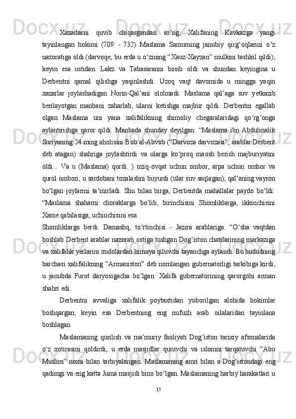 Xazarlarni   quvib   chiqargandan   so ng,   Xalifaning   Kavkazga   yangiʻ
tayinlangan   hokimi   (709   -   732)   Maslama   Samurning   janubiy   qirg‘oqlarini   o z	
ʻ
nazoratiga oldi (darvoqe, bu  е rda u o zining “Xauz-Xayzan” mulkini tashkil qildi),	
ʻ
keyin   esa   ustidan.   Lakz   va   Tabasaranni   bosib   oldi   va   shundan   keyingina   u
Derbentni   qamal   qilishga   yaqinlashdi.   Uzoq   vaqt   davomida   u   mingga   yaqin
xazarlar   joylashadigan   Norin-Qal’ani   ololmadi.   Maslama   qal’aga   suv   y е tkazib
berilayotgan   manbani   zaharlab,   ularni   ketishga   majbur   qildi.   Derbentni   egallab
olgan   Maslama   uni   yana   xalifalikning   shimoliy   chegaralaridagi   qo rg onga	
ʻ ʻ
aylantirishga   qaror   qildi.   Manbada   shunday   deyilgan:   “Maslama   ibn   Abdulmalik
Suriyaning 24 ming aholisini Bob al-Abvob (“Darvoza darvozasi”, arablar Derbent
deb   atagan)   shahriga   joylashtirdi   va   ularga   ko proq   maosh   berish   majburiyatini	
ʻ
oldi...   Va   u   (Maslama)   qurdi.   )   oziq-ovqat   uchun   ombor,   arpa   uchun   ombor   va
qurol ombori; u sardobani tozalashni buyurdi (ular suv saqlagan), qal’aning vayron
bo lgan   joylarini   ta’mirladi.   Shu   bilan   birga,   Derbentda   mahallalar   paydo   bo ldi:	
ʻ ʻ
“Maslama   shaharni   choraklarga   bo lib,   birinchisini   Shomliklarga,   ikkinchisini	
ʻ
Xame qabilasiga, uchinchisini esa 
Shomliklarga   berdi.   Damashq,   to rtinchisi   -   Jazira   arablariga.   “O sha   vaqtdan	
ʻ ʻ
boshlab Derbent arablar nazorati ostiga tushgan Dog iston chatilarining markaziga	
ʻ
va xalifalik y е rlarini xudolardan himoya qiluvchi tayanchga aylandi. Bu hududning
barchasi xalifalikning “Armaniston” deb nomlangan gubernatorligi tarkibiga kirdi,
u   janubda   Furot   daryosigacha   bo lgan.   Xalifa   gubernatorining   qarorgohi   arman	
ʻ
shahri edi.    
Derbentni   avvaliga   xalifalik   poytaxtidan   yuborilgan   alohida   hokimlar
boshqargan,   keyin   esa   Derbentning   eng   nufuzli   arab   oilalaridan   tayinlana
boshlagan. 
Maslamaning   qurilish   va   ma’muriy   faoliyati   Dog iston   tarixiy   afsonalarida	
ʻ
o z   xotirasini   qoldirdi,   u  	
ʻ е rda   masjidlar   quruvchi   va   islomni   tarqatuvchi   “Abu
Muslim”   nomi   bilan   tarbiyalangan.   Maslamaning   amri   bilan   a   Dog istondagi   eng	
ʻ
qadimgi va eng katta Juma masjidi bino bo lgan. Maslamaning harbiy harakatlari u	
ʻ
15  
  